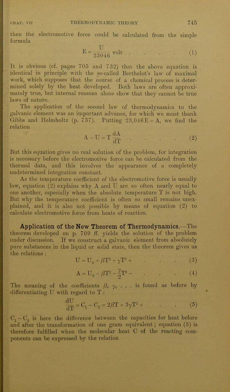 then the electromotive force could be calculated from the simple formula T? _ U 23046 volt (1) It is obvious (cf. pages 705 and 732) that the above equation is identical in principle with the so-called Berthelot’s law of maximal work, which supposes that the course of a chemical process is deter- mined solely by the heat developed. Both laws are often approxi- mately true, but internal reasons alone show that they cannot be true laws of nature. The application of the second law of thermodynamics to the galvanic element was an important advance, for which we must thank Gibbs and Helmholtz (p. 737). Putting 23,046E = A, we find the relation A - U = T — dT (2) But this equation gives no real solution of the problem, for integration is necessary before the electromotive force can be calculated from the thermal data, and this involves the appearance of a completely undetermined integration constant. As the temperature coefficient of the electromotive force is usually low, equation (2) explains why A and U are so often nearly equal to one another, especially when the absolute temperature T is not high. But why the temperature coefficient is often so small remains unex- plained, and it is also not possible by means of equation (2) to calculate electromotive force from heats of reaction. Application of the New Theorem of Thermodynamics.—The theorem developed on p. 709 ff. yields the solution of the problem under discussion. If we construct a galvanic element from absolutely pure substances in the liquid or solid state, then the theorem gives us the relations : U = U0 + /3T2 + yT3 + ... (3) A = U0 - /3T- - |T3 - ... (4) The meaning of the coefficients (3, y, . . . is found as before by differentiating U with regard to T : ^ = C, - C3 = 2/3T + 3yT= + . . (5) Cx - C„ is here the difference between the capacities for heat before and after the transformation of one gram equivalent; equation (5) is therefore fulfilled when the molecular heat C of the reacting com- ponents can be expressed by the relation