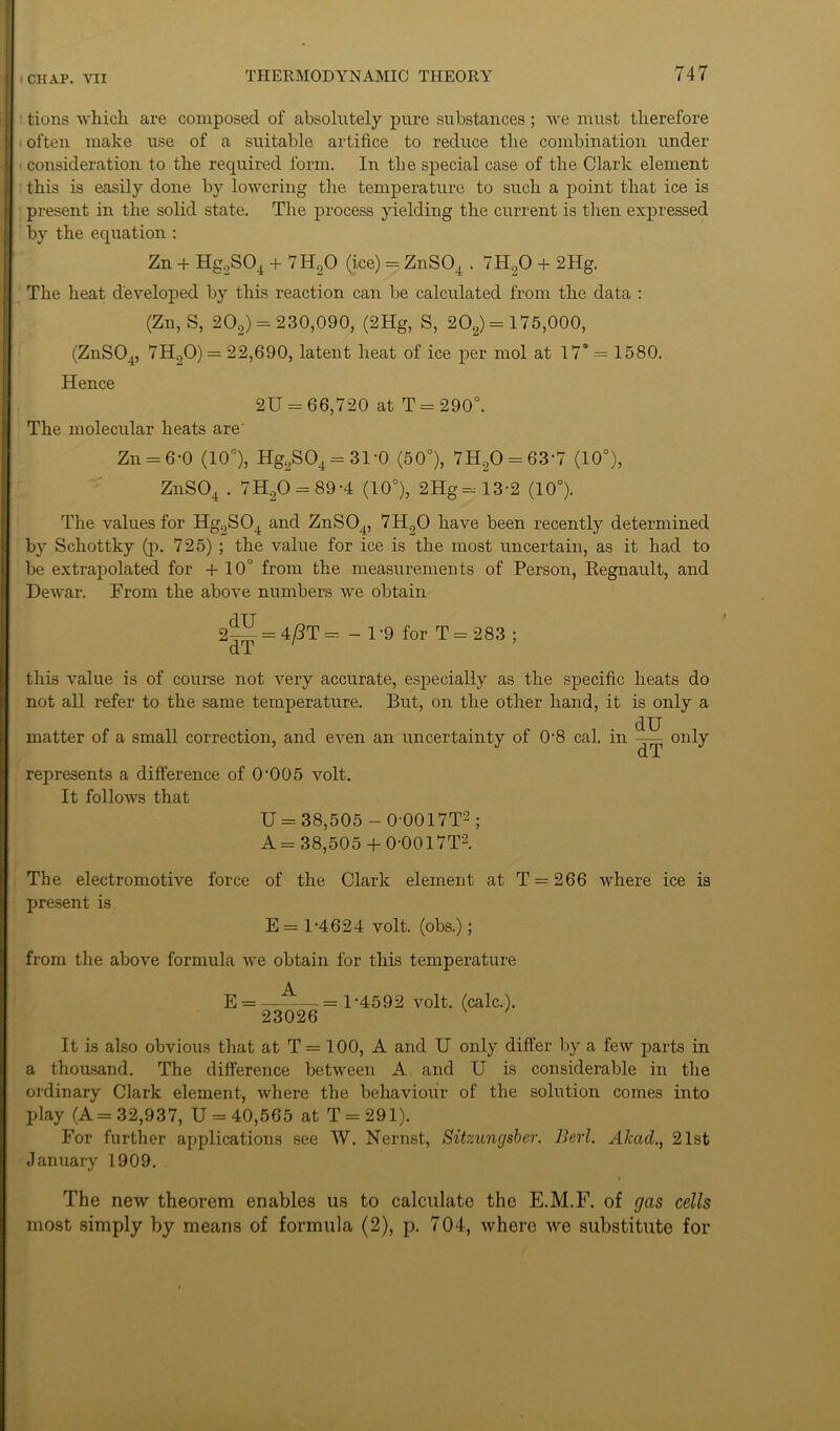 : tions which are composed of absolutely pure substances ; we must therefore often make use of a suitable artifice to reduce the combination under consideration to the required form. In the special case of the Clark element this is easily done by lowering the temperature to such a point that ice is present in the solid state. The process yielding the current is then expressed by the equation : Zn + Hg,S04 + 7H20 (ice) = ZnS04.7H20 + 2Hg. The heat developed by this reaction can be calculated from the data : (Zn, S, 202) = 230,090, (2Hg, S, 202) = 175,000, (ZnS04, 7H20) = 22,690, latent heat of ice per mol at 17*= 1580. Hence 2U = 66,720 at T = 290°. The molecular heats are Zn = 6*0 (10°), Hg2S04 = 31'0 (50°), 7H20 = 63-7 (10°), ZnS04.7H20 = 89-4 (10°), 2Hg=13-2 (10°). The values for Hg.,S04 and ZnS04, 7H.,0 have been recently determined by Schottky (p. 725) ; the value for ice is the most uncertain, as it had to be extrapolated for +10° from the measurements of Person, Regnault, and Dewar. From the above numbers we obtain 2^ = 4/3T = - 1 -9 for T = 283 ; this value is of course not very accurate, especially as the specific heats do not all refer to the same temperature. But, on the other hand, it is only a matter of a small correction, and even an uncertainty of 08 cal. in dU dT only represents a difference of 0-005 volt. It follows that U = 38,505 - 0'0017T2; A = 38,505 + 0-0017T2. The electromotive force of the Clark element at T = 266 where ice is present is E = 1-4624 volt, (obs.); from the above formula we obtain for this temperature A E = = 1-4592 volt. (calc.). 23026 It is also obvious that at T = 100, A and U only differ by a few parts in a thousand. The difference between A and U is considerable in the ordinary Clark element, where the behaviour of the solution comes into play (A= 32,937, U = 40,565 at T = 291). For further applications see W. Nernst, Sitzungsber. Berl. Akad., 21st January 1909. The new theorem enables us to calculate the E.M.F. of gas cells most simply by means of formula (2), p. 704, where we substitute for