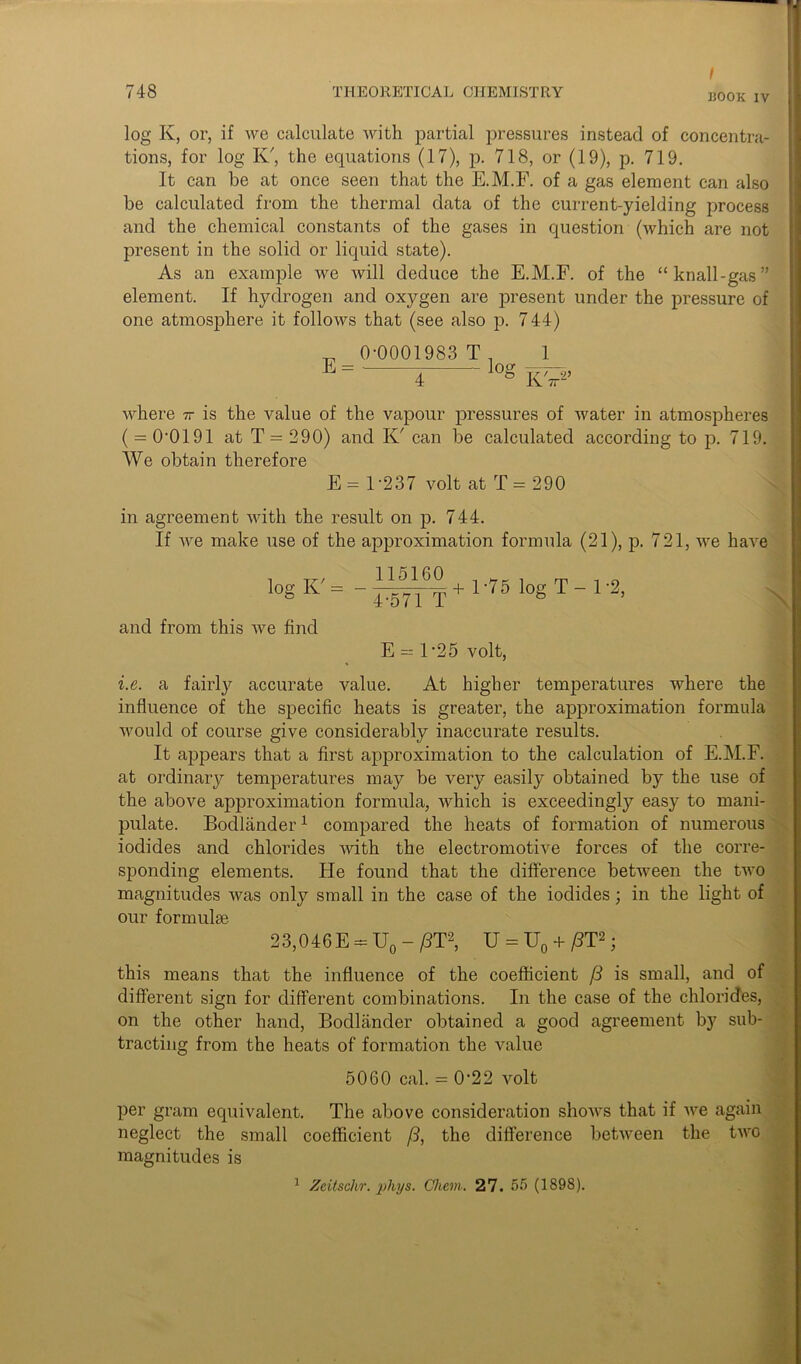 / 1500K IV log K, or, if we calculate with partial pressures instead of concentra- tions, for log K', the equations (17), p. 718, or (19), p. 719. It can he at once seen that the E.M.F. of a gas element can also be calculated from the thermal data of the current-yielding process and the chemical constants of the gases in question (which are not present in the solid or liquid state). As an example we will deduce the E.M.F. of the “knall-gas” element. If hydrogen and oxygen are present under the pressure of one atmosphere it follows that (see also p. 744) _ 0-0001983 T _ 1 E = loo- 4 ° KV2 where it is the value of the vapour pressures of water in atmospheres ( = 0-0191 at T = 290) and K' can be calculated according to p. 719. We obtain therefore E = 1-237 volt at T= 290 in agreement with the result on p. 744. If we make use of the approximation formula (21), p. 721, we have l°g K = - + 1 ‘75 log T ~ 1 '2> and from this we find E = l-25 volt, i.e. a fairly accurate value. At higher temperatures where the influence of the specific heats is greater, the approximation formula would of course give considerably inaccurate results. It appears that a first approximation to the calculation of E.M.F. at ordinary temperatures may be very easily obtained by the use of the above approximation formula, which is exceedingly easy to mani- pulate. Bodlander1 compared the heats of formation of numerous iodides and chlorides with the electromotive forces of the corre- sponding elements. He found that the difference between the two magnitudes was only small in the case of the iodides; in the light of our formulae 23,046E — U0 - /IT2, U = U0 + /IT2; this means that the influence of the coefficient [3 is small, and of different sign for different combinations. In the case of the chlorides, on the other hand, Bodlander obtained a good agreement by sub- tracting from the heats of formation the value 5060 cal. = 022 volt per gram equivalent. The above consideration shows that if we again neglect the small coefficient (3, the difference between the two magnitudes is