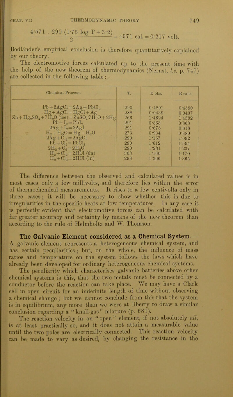4-571 . 290 (1-75 log T + 3-2) 2 4971 cal. 0-217 volt. Bodlander’s empirical conclusion is therefore quantitatively explained by our theory. The electromotive forces calculated up to the present time with the help of the new theorem of thermodynamics (Nernst, l.c. p. 747) are collected in the following table: Chemical Process. T. E obs. E calc. Pb + 2 AgCl = 2Ag + PbClo 290 0-4891 0-4890 Hg + AgCl = HgCl +• Ag 288 0-0439 0-0437 Zn + Hg0S04 + 7Ho0 (ice) = ZnS04-7H90 + 2Hg 266 1-4624 1-4592 Pb + I2 = PbI2 291 0-863 0-863 2Ag + I., = 2AgI 291 0-678 0-618 H2 + HgO = Hg + HoO 273 0-934 0-880 2Ag 4- Cl2 = 2 AgCl 290 1-157 1-092 Pb + Clo = PbCb 290 1-612 1-594 2Ho + 0o = 2H„0 290 1-231 1-237 H0 + Cln = 2HCl (6n) 303 1T60 1-170 H0 + C19=2HC1 (In) 298 1-366 1-365 The difference between the observed and calculated values is in most cases only a few millivolts, and therefore lies within the error of thermochemical measurements. It rises to a few centivolts only in three cases; it will he necessary to show whether this is due to irregularities in the specific heats at low temperatures. In any case it is perfectly evident that electromotive forces can be calculated with far greater accuracy and certainty by means of the new theorem than according to the rule of Helmholtz and W. Thomson. The Galvanic Element considered as a Chemical System.— A galvanic element represents a heterogeneous chemical system, and has certain peculiarities; but, on the whole, the influence of mass ratios and temperature on the system follows the laws which have already been developed for ordinary heterogeneous chemical systems. The peculiarity which characterises galvanic batteries above other chemical systems is this, that the two metals must be connected by a conductor before the reaction can take place. We may have a Clark cell in open circuit for an indefinite length of time without observing a chemical change; but we cannot conclude from this that the system is in equilibrium, any more than we were at liberty to draw a similar conclusion regarding a “knall-gas” mixture (p. 681). The reaction velocity in an “ open ” element, if not absolutely nil, is at least practically so, and it does not attain a measurable value until the two poles are electrically connected. This reaction velocity can be made to vary as desired, by changing the resistance in the