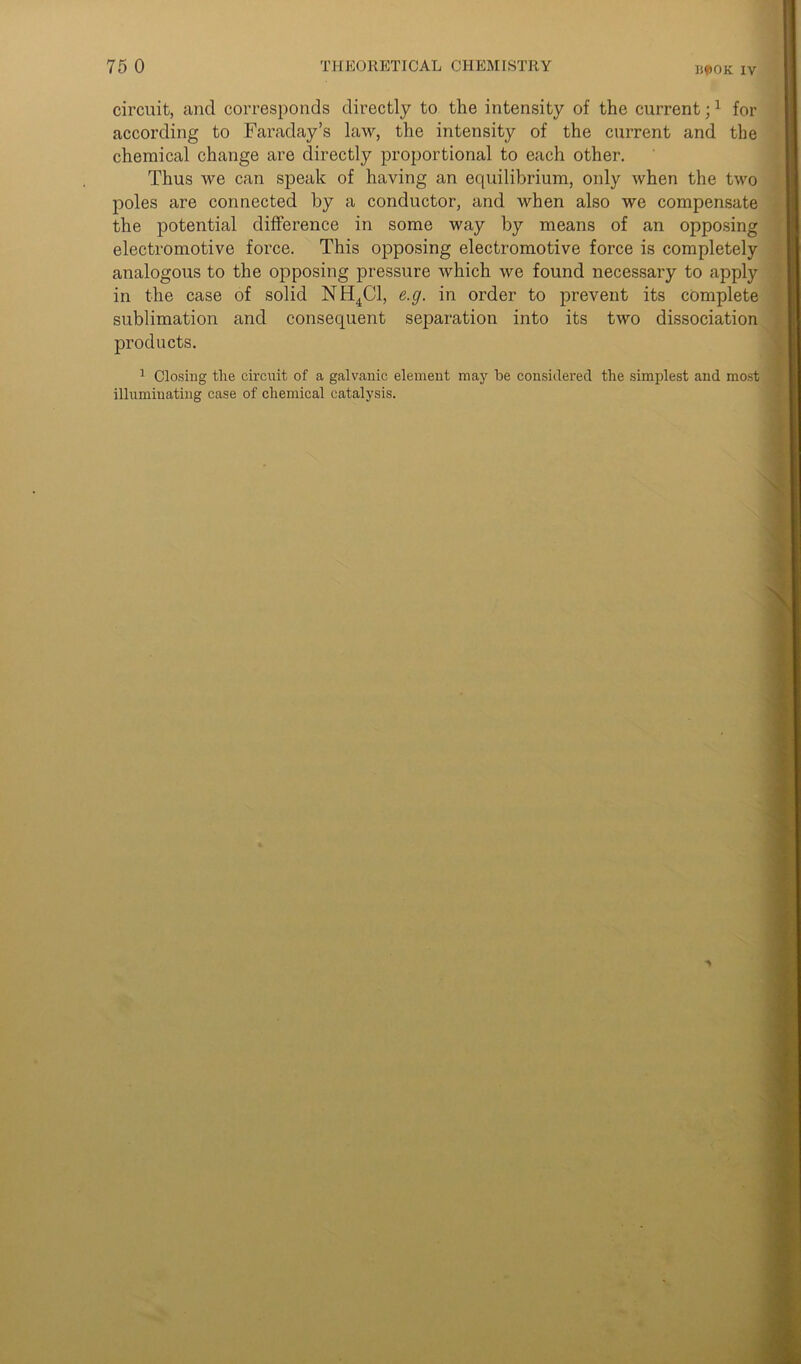 BpOK IV circuit, and corresponds directly to the intensity of the current;1 for according to Faraday’s law, the intensity of the current and the chemical change are directly proportional to each other. Thus we can speak of having an equilibrium, only when the two poles are connected by a conductor, and when also we compensate the potential difference in some way by means of an opposing electromotive force. This opposing electromotive force is completely analogous to the opposing pressure which we found necessary to apply in the case of solid NH4C1, e.g. in order to prevent its complete sublimation and consequent separation into its two dissociation products. 1 Closing the circuit of a galvanic element may be considered the simplest and most illuminating case of chemical catalysis.