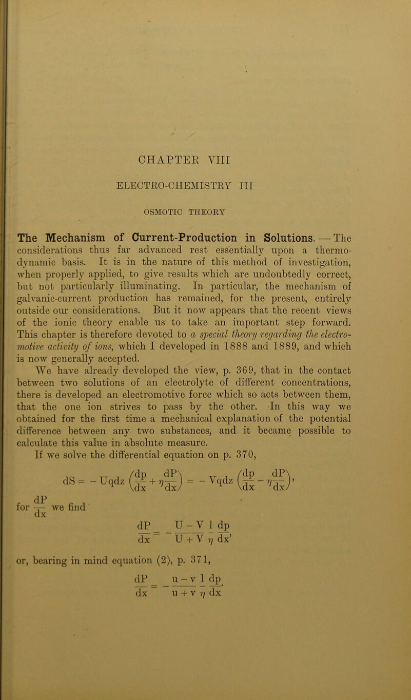 CHAPTER VIII ELECTRO-CHEMISTRY III OSMOTIC THEORY The Mechanism of Current-Production in Solutions. — The considerations thus far advanced rest essentially upon a thermo- dynamic basis. It is in the nature of this method of investigation, when properly applied, to give results which are undoubtedly correct, but not particularly illuminating. In particular, the mechanism of galvanic-current production has remained, for the present, entirely outside our considerations. But it now appears that the recent views of the ionic theory enable us to take an important step forward. This chapter is therefore devoted to a special theory regarding the electro- motive activity of ions, which I developed in 1888 and 1889, and which is now generally accepted. We have already developed the view, p. 369, that in the contact between two solutions of an electrolyte of different concentrations, there is developed an electromotive force which so acts between them, that the one ion strives to pass by the other. In this way we obtained for the first time a mechanical explanation of the potential difference between any two substances, and it became possible to calculate this value in absolute measure. If we solve the differential equation on p. 370, dS = for we find dx dP\ W dP_ U-V 1 dp dx U + V ?; dx’ or, bearing in mind equation (2), p. 371,