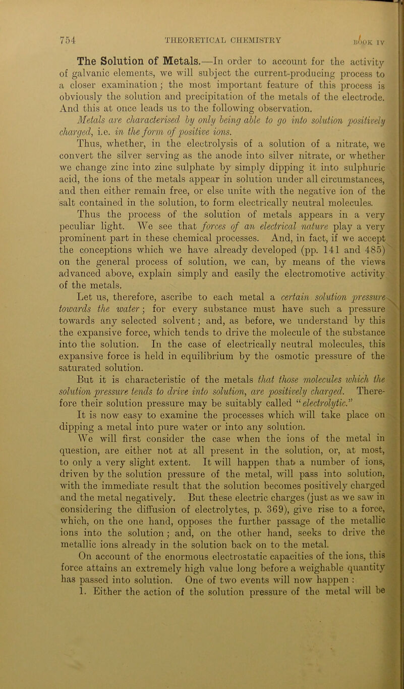 JOK IV The Solution of Metals.—In order to account for the activity of galvanic elements, we will subject the current-producing process to a closer examination; the most important feature of this process is obviously the solution and precipitation of the metals of the electrode. And this at once leads us to the following observation. Metals are characterised by only being able to go into solution positively charged, i.e. in the form of positive ions. Thus, whether, in the electrolysis of a solution of a nitrate, we convert the silver serving as the anode into silver nitrate, or whether we change zinc into zinc sulphate by simply dipping it into sulphuric acid, the ions of the metals appear in solution under all circumstances, and then either remain free, or else unite with the negative ion of the salt contained in the solution, to form electrically neutral molecules. Thus the process of the solution of metals appears in a very peculiar light. We see that forces of an electrical nature play a very prominent part in these chemical processes. And, in fact, if we accept the conceptions which we have already developed (pp. 141 and 485) on the general process of solution, we can, by means of the views advanced above, explain simply and easily the electromotive activity of the metals. Let us, therefore, ascribe to each metal a certain solution pressure towards the water; for every substance must have such a pressure towards any selected solvent; and, as before, we understand by this the expansive force, which tends to drive the molecule of the substance into the solution. In the case of electrically neutral molecules, this expansive force is held in equilibrium by the osmotic pressure of the saturated solution. But it is characteristic of the metals that those molecules which the solution pressure tends to drive into solution, are positively charged. There- fore their solution pressure may be suitably called “ electrolytic.^ It is now easy to examine the processes which will take place on dipping a metal into pure water or into any solution. We will first consider the case when the ions of the metal in question, are either not at all present in the solution, or, at most, to only a very slight extent. It will happen that> a number of ions, driven by the solution pressure of the metal, will pass into solution, with the immediate result that the solution becomes positively charged and the metal negatively. But these electric charges (just as we saw in considering the diffusion of electrolytes, p. 369), give rise to a force, which, on the one hand, opposes the further passage of the metallic ions into the solution; and, on the other hand, seeks to drive the metallic ions already in the solution back on to the metal. On account of the enormous electrostatic capacities of the ions, this force attains an extremely high value long before a weighable quantity has passed into solution. One of two events will now happen : 1. Either the action of the solution pressure of the metal will be \