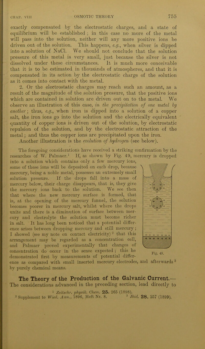 exactly compensated by the electrostatic charges, and a state of equilibrium will be established ; in this case no more of the metal will pass into the solution, neither will any more positive ions be driven out of the solution. This happens, e.g., when silver is dipped into a solution of NaCl. We should not conclude that the solution pressure of this metal is very small, just because the silver is not dissolved under these circumstances. It is much more conceivable that it is to be estimated in thousands of atmospheres, and that it is compensated in its action by the electrostatic charge of the solution as it comes into contact with the metal. 2. Or the electrostatic charges may reach such an amount, as a result of the magnitude of the solution pressure, that the positive ions which are contained in solution are driven out on to the metal. We observe an illustration of this case, in the precipitation of one metal by another; thus, e.g., when iron is dipped into a solution of a copper salt, the iron ions go into the solution and the electrically equivalent quantity of copper ions is driven out of the solution, by electrostatic repulsion of the solution, and by the electrostatic attraction of the metal; and thus the copper ions are precipitated upon the iron. Another illustration is the evolution of hydrogen (see below). The foregoing considerations have received a striking confirmation by the researches of W. Palmaer.1 If, as shown by Fig. 49, mercury is dropped into a solution which contains only a few mercury ions, some of these ions will be deposited on each drop, because mercury, being a noble metal, possesses an extremely small solution pressure. If the drops fall into a mass of mercury below, their charge disappears, that is, they give the mercury ions back to the solution. We see then that where the new mercury surface is formed, that is, at the opening of the mercury funnel, the solution becomes poorer in mercury salt, whilst where the drops unite and there is a diminution of surface between mer- cury and electrolyte the solution must become richer in salt. It has long been noticed that a potential differ- ence arises between dropping mercury and still mercury; I showed (see my note on contact electricity) 2 that this arrangement may be regarded as a concentration cell, and Palmaer proved experimentally that changes of concentration do occur in the sense expected ; this he demonstrated first by measurements of potential differ- ence as compared with small inserted mercury electrodes, and afterwards3 by purely chemical means. The Theory of the Production of the Galvanic Current.— The considerations advanced in the preceding section, lead directly to 1 Zcitschr. physik. Chem. 25. 265 (1898). 2 Supplement to Wied. Ann., 1896, Heft Nr. 8. 1 Ibid. 28. 257 (1899).