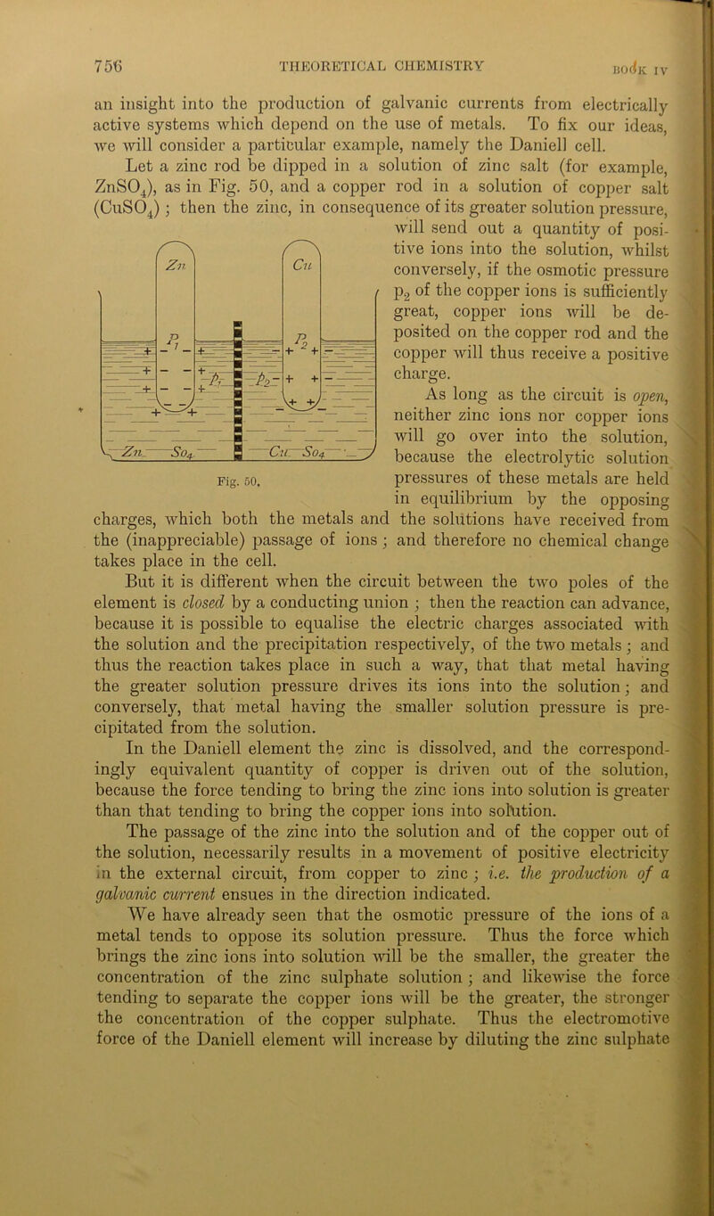 an insight into the production of galvanic currents from electrically active systems which depend on the use of metals. To fix our ideas, we will consider a particular example, namely the Daniell cell. Let a zinc rod be dipped in a solution of zinc salt (for example, ZnS04), as in Fig. 50, and a copper rod in a solution of copper salt (CuS04); then the zinc, in consequence of its greater solution pressure, will send out a quantity of posi- tive ions into the solution, whilst conversely, if the osmotic pressure p2 of the copper ions is sufficiently great, copper ions will be de- posited on the copper rod and the copper will thus receive a positive charge. As long as the circuit is open, neither zinc ions nor copper ions will go over into the solution, because the electrolytic solution pressures of these metals are held in equilibrium by the opposing charges, which both the metals and the solutions have received from the (inappreciable) passage of ions ; and therefore no chemical change takes place in the cell. But it is different when the circuit between the two poles of the element is dosed by a conducting union ; then the reaction can advance, because it is possible to equalise the electric charges associated with the solution and the precipitation respectively, of the two metals ; and thus the reaction takes place in such a way, that that metal having the greater solution pressure drives its ions into the solution; and conversely, that metal having the smaller solution pressure is pre- cipitated from the solution. In the Daniell element the zinc is dissolved, and the correspond- ingly equivalent quantity of copper is driven out of the solution, because the force tending to bring the zinc ions into solution is greater than that tending to bring the copper ions into solution. The passage of the zinc into the solution and of the copper out of the solution, necessarily results in a movement of positive electricity in the external circuit, from copper to zinc ; i.e. the production of a galvanic current ensues in the direction indicated. We have already seen that the osmotic pressure of the ions of a metal tends to oppose its solution pressure. Thus the force which brings the zinc ions into solution will be the smaller, the greater the concentration of the zinc sulphate solution ; and likewise the force tending to separate the copper ions will be the greater, the stronger the concentration of the copper sulphate. Thus the electromotive force of the Daniell element will increase by diluting the zinc sulphate