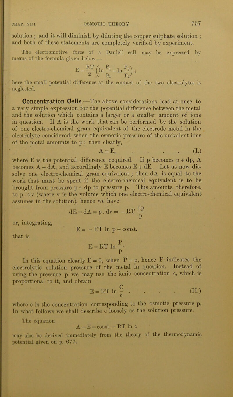 solution ; and it will diminish by diluting the copper sulphate solution ; and both of these statements are completely verified by experiment. The electromotive force of a Daniell cell may be expressed by means of the formula given below— E = RT In & Pi In — P2 here the small potential difference at the contact of the two electrolytes is neglected. Concentration Cells.—The above considerations lead at once to a very simple expression for the potential difference between the metal and the solution which contains a larger or a smaller amount of ions in question. If A is the work that can be performed by the solution of one electro-chemical gram equivalent of the electrode metal in the electrolyte considered, when the osmotic pressure of the univalent ions of the metal amounts to p; then clearly, A = E (I.) where E is the potential difference required. If p becomes p + dp, A becomes A + dA, and accordingly E becomes E + dE. Let us now dis- solve one electro-chemical gram equivalent; then dA is equal to the work that must be spent if the electro-chemical equivalent is to be brought from pressure p + dp to pressure p. This amounts, therefore, to p. dv (where v is the volume which one electro-chemical equivalent assumes in the solution), hence we have dE = dA = p . dv = - RT — P or, integrating, that is E = - RT In p + const. E = RT In P In this equation clearly E = 0, when P = p, hence P indicates the electrolytic solution pressure of the metal in question. Instead of using the pressure p we may use the ionic concentration c, which is proportional to it, and obtain E = RT In - . . • • (II.) c where c is the concentration corresponding to the osmotic pressure p. In what follows we shall describe c loosely as the solution pressure. The equation A = E = const. — RT In c may also be derived immediately from the theory of the thermodynamic potential given on p. 677.