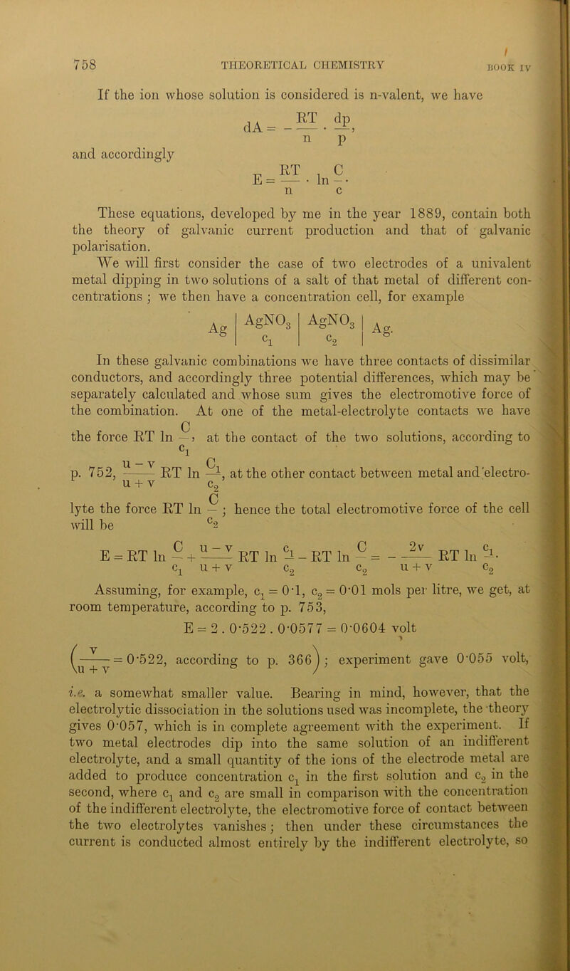 / If the ion whose solution is considered is n-valent, we have and accordingly . . RT dp d A = - •— • — > n p E= — ■ In -• n c These equations, developed by me in the year 1889, contain both the theory of galvanic current production and that of galvanic polarisation. We will first consider the case of two electrodes of a univalent metal dipping in two solutions of a salt of that metal of different con- centrations ; we then have a concentration cell, for example Ag AgNOg AgN03 Co Ag- In these galvanic combinations we have three contacts of dissimilar conductors, and accordingly three potential differences, which may be separately calculated and whose sum gives the electromotive force of the combination. At one of the metal-electrolyte contacts we have C the force RT In — j at the contact of the two solutions, according to ci U. V Q p. 752, RT In —, at the other contact between metal and'electro- u + v c2 0 lyte the force RT In — ; hence the total electromotive force of the cell will be c2 E = RT In — + RT In - RT In - = - — RT In cx u + v c2 c2 u + v c2 Assuming, for example, cn = OT, c2 = 0‘01 mols per litre, we get, at room temperature, according to p. 753, E = 2.0-522.0-0577 = 0-0604 volt (u + ^ = 0'522, according to p. 366^; experiment gave 0055 volt, i.e. a somewhat smaller value. Bearing in mind, however, that the electrolytic dissociation in the solutions used was incomplete, the theory gives 0-057, which is in complete agreement with the experiment. If two metal electrodes dip into the same solution of an indifferent electrolyte, and a small quantity of the ions of the electrode metal are added to produce concentration cx in the first solution and c2 in the second, where cx and c9 are small in comparison with the concentration of the indifferent electrolyte, the electromotive force of contact between the two electrolytes vanishes; then under these circumstances the current is conducted almost entirely by the indifferent electrolyte, so