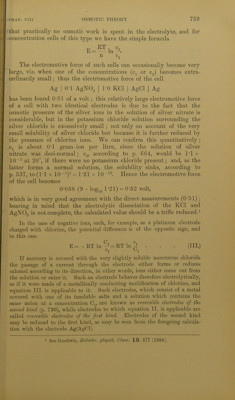 that practically no osmotic work is spent in the electrolyte, and for concentration cells of this type we have the simple formula E-T c. = - In c The electromotive force of such cells can occasionally become very large, viz. when one of the concentrations (cx. or c2) becomes extra- ordinarily small: thus the electromotive force of the cell Ag | OT AgN03 | 1-0 KC1 | AgCl | Ag has been found 0'51 of a volt; this relatively large electromotive force of a cell with two identical electrodes is due to the fact that the osmotic pressure of the silver ions in the solution of silver nitrate is considerable, but in the potassium chloride solution surrounding the silver chloride is excessively small; not only on account of the very small solubility of silver chloride but because it is further reduced by the presence of chlorine ions. We can confirm this quantitatively ; cx is about OT gram-ion per litre, since the solution of silver nitrate was deci-normal; c2, according to p. 664, would be IT x 10-5 at 20°, if there were no potassium chloride present; and, as the latter forms a normal solution, the solubility sinks, according to p. 537, to (IT x 10-5)2= 1*21 x 10-10. Hence the electromotive force of the cell becomes 0-058 (9 - log10 1-21) = 0-52 volt, which is in very good agreement with the direct measurements (0-51); bearing in mind that the electrolytic dissociation of the KC1 and AgNOs is not complete, the calculated value should be a trifle reduced.1 In the case of negative ions, such, for example, as a platinum electrode charged with chlorine, the potential difference is of the opposite sign, and in this case E = - RT In = ET In % . . . (III.) ci '-'l If mercury is covered with the very slightly soluble mercurous chloride the passage of a current through the electrode either forms or reduces calomel according to its direction, in other words, ions either come out from the solution or enter it. Such an electrode behaves therefore electrolytically, as if it were made of a metallically conducting modification of chlorine, and equation III. is applicable to it. Such electrodes, which consist of a metal covered with one of its insoluble salts and a solution which contains the same anion at a concentration C15 are known as reversible electrodes of the second kind (p. 736), while electrodes to which equation II. is applicable are called reversible electrodes of the first kind. Electrodes of the second kind may be reduced to the first kind, as may be seen from the foregoing calcula- tion with the electrode Ag(AgCJl). 1 See Goodwin, Zeitschr. physik. Chem. 13. 577 (1894).