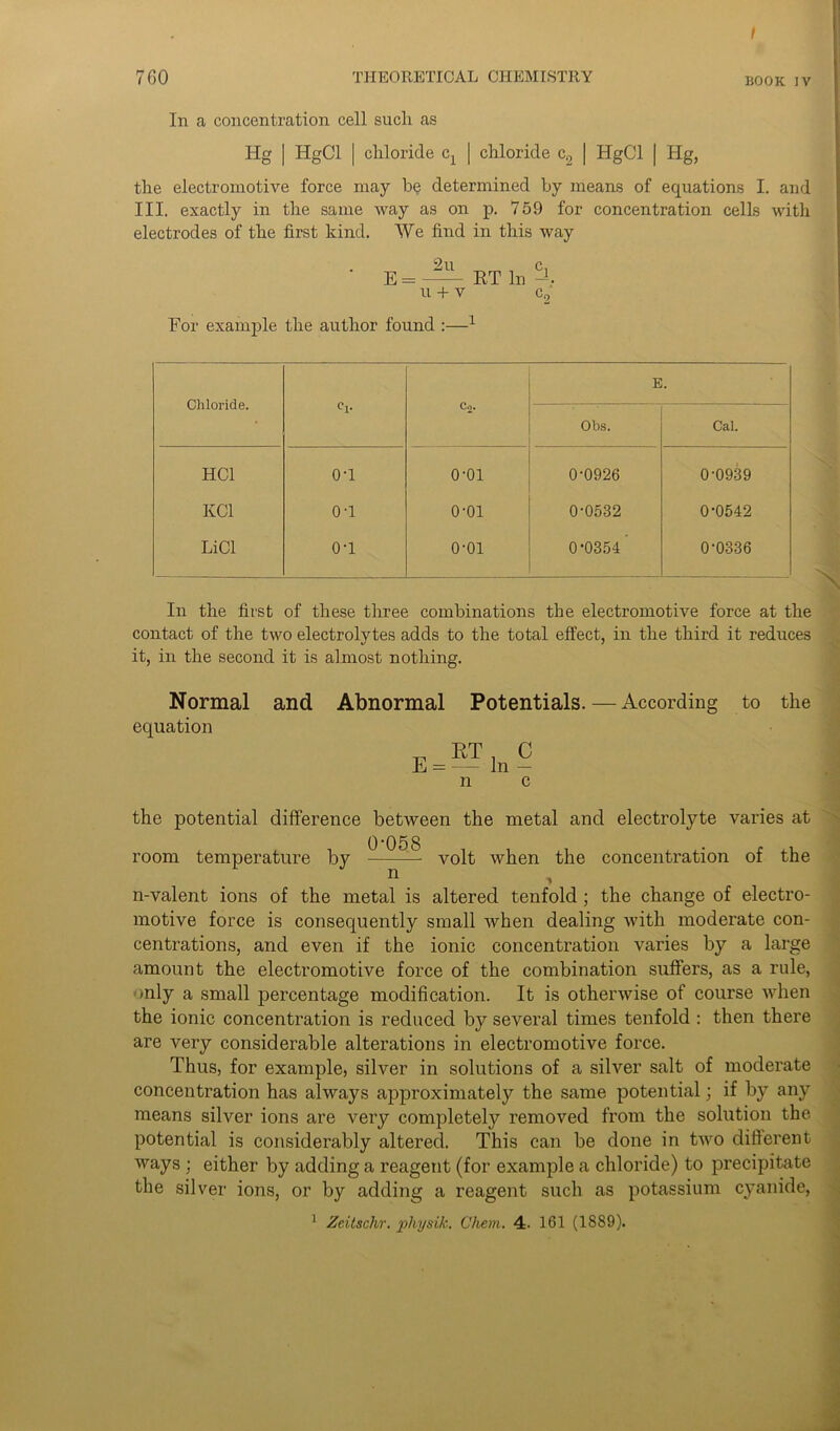 760 THEORETICAL CHEMISTRY B00k iv In a concentration cell such as Hg | HgCl | chloride cx | chloride c2 | HgCl | Hg, the electromotive force may be determined by means of equations I. and III. exactly in the same way as on p. 759 for concentration cells with electrodes of the first kind. We find in this way • E = RT In % U + V C2 For example the author found :—1 Chloride. Co. E. Obs. Cal. HC1 o-i o-oi 0-0926 0-0939 KC1 o-i o-oi 0-0532 0-0542 LiCl o-i o-oi 0-0354' 0-0336 In the first of these three combinations the electromotive force at the contact of the two electrolytes adds to the total effect, in the third it reduces it, in the second it is almost nothing. Normal and Abnormal Potentials.—According to the equation n the potential difference between the metal and electrolyte varies at room temperature by ^ volt when the concentration of the n-valent ions of the metal is altered tenfold ; the change of electro- motive force is consequently small when dealing with moderate con- centrations, and even if the ionic concentration varies by a large amount the electromotive force of the combination suffers, as a rule, only a small percentage modification. It is otherwise of course when the ionic concentration is reduced by several times tenfold : then there are very considerable alterations in electromotive force. Thus, for example, silver in solutions of a silver salt of moderate concentration has always approximately the same potential; if by any means silver ions are very completely removed from the solution the potential is considerably altered. This can be done in two different ways ; either by adding a reagent (for example a chloride) to precipitate the silver ions, or by adding a reagent such as potassium cyanide, 1 Zcitschr. pliysik. Chem. 4. 161 (1889).