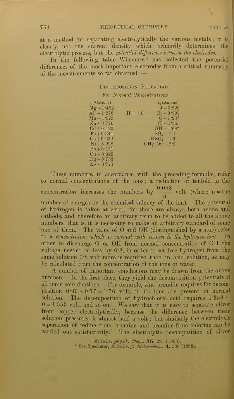 at a method for separating electrolytically the various metals; it is clearly not the current density which primarily determines the electrolytic process, but the potential difference between the electrodes. In the following table Wilsmore1 has collected the potential differences of the most important electrodes from a critical summary of the measurements so far obtained Decomposition Potentials For Normal Concentrations e4 (Cations) e2 (Anions) Mg+ 1-482 J- 0-520 A1 +1-276 H= +0 Br- 0*993 Mn + 1-075 0-1-23* Zn + 0-770 Cl-1-353 Cd + 0-420 OH-1-68* Fe +0-344 S04 -1 9 Co+ 0-232 HS04-2'6 Ni + 8-228 CH3COO - 2-5 Pb+ 0-151 , Cu- 0-329 Hg-0-753 Ag-0'771 These numbers, in accordance with the preceding formulae, refer to normal concentrations of the ions; a reduction of tenfold in the , , , 0'058 . . . . concentration increases the numbers by volt (where n = the number of charges or the chemical valency of the ion). The potential of hydrogen is taken at zero ; for there are always both anode and cathode, and therefore an arbitrary term to be added to all the above numbers, that is, it is necessary to make an arbitrary standard of some one of them. The value of 0 and OH (distinguished by a star) refer to a concentration which is normal with respect to the hydrogen ions. In order to discharge 0 or OH from normal concentration of OH the voltage needed is less by 0'8, in order to set free hydrogen from the same solution 0-8 volt more is required than in acid solution, as may be calculated from the concentration of the ions of water. A number of important conclusions may be drawn from the above numbers. In the first place, they yield the decomposition potentials of all ionic combinations. For example, zinc bromide requires for decom- position 0-99 + 0-77 = 1'76 volt, if its ions are present in normal solution. The decomposition of hydrochloric acid requires 1‘353 + 0 = l-353 volt, and so on. We saw that it is easy to separate silver from copper electrolytically, because the difference between their solution pressures is almost half a volt; but similarly the electrolytic separation of iodine from bromine and bromine from chlorine can be carried out satisfactorily.2 The electrolytic decomposition of silver 1 Zeitsclir. pliysik. Chem. 35. 291 (1900). 2 See Specketer, Zcitschr. f. Elektrochem. 4. 539 (1898).