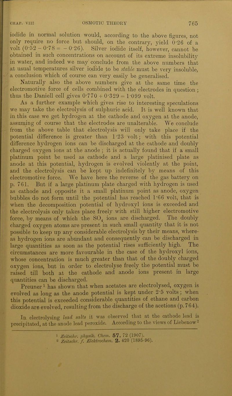 iodide in normal solution would, according to the above figures, not only require no force but should, on the contrary, yield 0*26 of a volt (0-52 -0-78= - 0'26). Silver iodide itself, however, cannot be obtained in such concentrations on account of its extreme insolubility in water, and indeed we may conclude from the above numbers that at usual temperatures silver iodide to be stable must be very insoluble, a conclusion which of course can very easily be generalised. Naturally also the above numbers give at the same time the electromotive force of cells combined with the electrodes in question ; thus the Daniell cell gives 0‘770 + 0-329 = 1-099 volt. As a further example which gives rise to interesting speculations we may take the electrolysis of sulphuric acid. It is well known that in this case we get hydrogen at the cathode and oxygen at the anode, assuming of course that the electrodes are unalterable. We conclude from the above table that electrolysis will only take place if the potential difference is greater than 1 23 volt; with this potential difference hydrogen ions can be discharged at the cathode and doubly charged oxygen ions at the anode; it is actually found that if a small platinum point be used as cathode and a. large platinised plate as anode at this potential, hydrogen is evolved violently at the point, and the electrolysis can be kept up indefinitely by means of this electromotive force. We have here the reverse of the gas battery on p. 761. But if a large platinum plate charged with hydrogen is used as cathode and opposite it a small platinum point as anode, oxygen bubbles do not form until the potential has reached 1*66 volt, that is when the decomposition potential of hydroxyl ions is exceeded and the electrolysis only takes place freely with still higher electromotive force, by means of which the S04 ions are discharged. The doubly charged oxygen atoms are present in such small quantity that it is not possible to keep up any considerable electrolysis by their means, where- as hydrogen ions are abundant and consequently can be discharged in large quantities as soon as the potential rises sufficiently high. The circumstances are more favourable in the case of the hydroxyl ions, whose concentration is much greater than that of the doubly charged oxygen ions, but in order to electrolyse freely the potential must be raised till both at the cathode and anode ions present in large quantities can be discharged. Preuner1 2 has shown that when acetates are electrolysed, oxygen is evolved as long as the anode potential is kept under 2'5 volts; when this potential is exceeded considerable quantities of ethane and carbon dioxide are evolved, resulting from the discharge of the acetions (p. i 64). In electrolysing lead salts it was observed that at the cathode lead is precipitated, at the anode lead peroxide. According to the views of Liebenow - 1 Zeitschr. physik. Chem. 57. 72 (1907). 2 Zeitschr. f. Elektrochem. 2. 420 (1895-96).