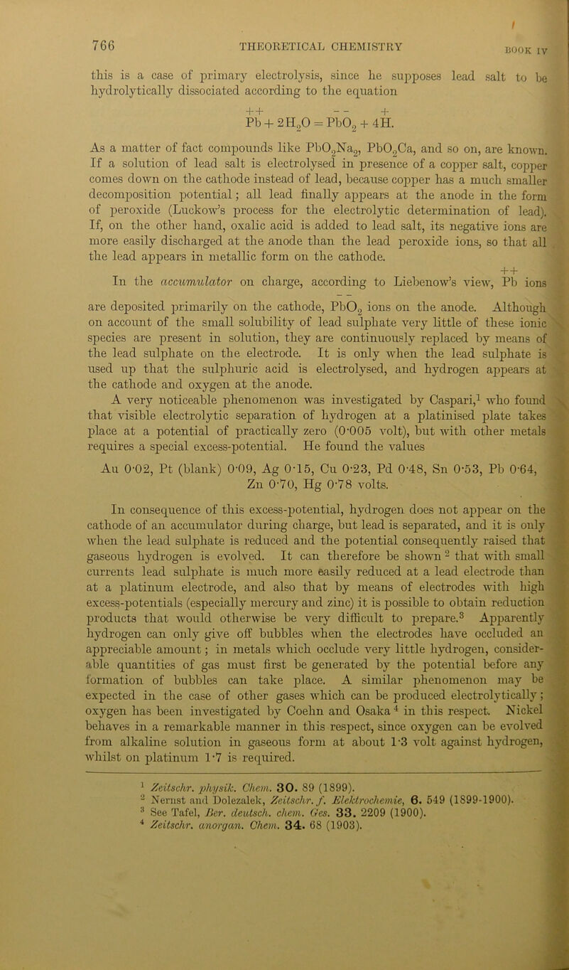 / 766 THEORETICAL CHEMISTRY B00K Iv this is a case of primary electrolysis, since he supposes lead salt to he hydrolytically dissociated according to the ecpuation “f- Pb + 2H20 = Pb02 + 4H. As a matter of fact compounds like Pb09Na2, Pb09Ca, and so on, are known. If a solution of lead salt is electrolysed in presence of a copper salt, copper comes down on the cathode instead of lead, because copper has a much smaller decomposition potential; all lead finally appears at the anode in the form of peroxide (Luckow’s process for the electrolytic determination of lead). If, on the other hand, oxalic acid is added to lead salt, its negative ions are more easily discharged at the anode than the lead peroxide ions, so that all the lead appears in metallic form on the cathode. In the accumulator on charge, according to Liebenow’s view, Pb ions are deposited primarily on the cathode, Pb02 ions on the anode. Although on account of the small solubility of lead sulphate very little of these ionic species are present in solution, they are continuously replaced by means of the lead sulphate on the electrode. It is only when the lead sulphate is used up that the sulphuric acid is electrolysed, and hydrogen appears at the cathode and oxygen at the anode. A very noticeable phenomenon was investigated by Caspari,1 who found that visible electrolytic separation of hydrogen at a platinised plate takes place at a potential of practically zero (0005 volt), but with other metals requires a special excess-potential. He found the values Au 0-02, Pt (blank) CH)9, Ag 0-15, Cu 0'23, Pd 0'48, Sn 0-53, Pb 0'64, Zn 0-70, Hg 078 volts. In consequence of this excess-potential, hydrogen does not appear on the cathode of an accumulator during charge, but lead is separated, and it is only when the lead sulphate is reduced and the potential consequently raised that gaseous hydrogen is evolved. It can therefore be shown 2 that with small currents lead sulphate is much more easily reduced at a lead electrode than at a platinum electrode, and also that by means of electrodes with high excess-potentials (especially mercury and zinc) it is possible to obtain reduction products that would otherwise be very difficult to prepare.3 Apparently hydrogen can only give off bubbles when the electrodes have occluded an appreciable amount; in metals which occlude very little hydrogen, consider- able quantities of gas must first be generated by the potential before any formation of bubbles can take place. A similar phenomenon may be expected in the case of other gases which can be produced electrolytically; oxygen has been investigated by Coehn and Osaka4 in this respect. Nickel behaves in a remarkable manner in this respect, since oxygen can be evolved from alkaline solution in gaseous form at about 13 volt against hydrogen, whilst on platinum 1-7 is required. 1 Zcitschr. physik. Chem. 30. 89 (1899). 2 Nernst and Dolezalek, Zcitschr.f. Eleldrochemie, 6. 549 (1S99-1900). 3 See Tafel, Bcr. deutsch. chem. Ges. 33. 2209 (1900).