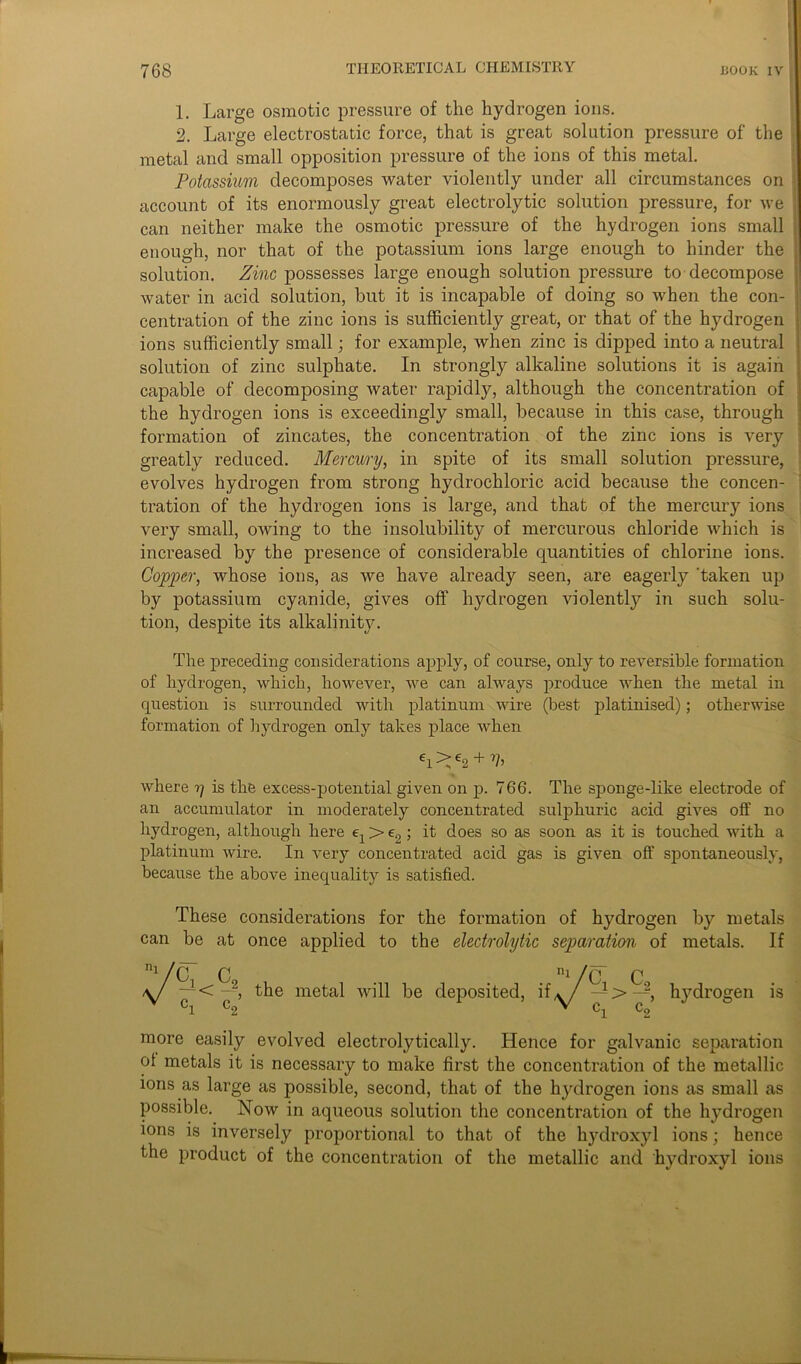 1. Large osmotic pressure of the hydrogen ions. 2. Large electrostatic force, that is great solution pressure of the metal and small opposition pressure of the ions of this metal. Potassium decomposes water violently under all circumstances on account of its enormously great electrolytic solution pressure, for we can neither make the osmotic pressure of the hydrogen ions small enough, nor that of the potassium ions large enough to hinder the solution. Zinc possesses large enough solution pressure to decompose water in acid solution, hut it is incapable of doing so when the con- centration of the zinc ions is sufficiently great, or that of the hydrogen ions sufficiently small; for example, when zinc is dipped into a neutral solution of zinc sulphate. In strongly alkaline solutions it is again capable of decomposing water rapidly, although the concentration of the hydrogen ions is exceedingly small, because in this case, through formation of zincates, the concentration of the zinc ions is very greatly reduced. Mercury, in spite of its small solution pressure, evolves hydrogen from strong hydrochloric acid because the concen- tration of the hydrogen ions is large, and that of the mercury ions very small, owing to the insolubility of mercurous chloride which is increased by the presence of considerable quantities of chlorine ions. Copper, whose ions, as we have already seen, are eagerly 'taken up by potassium cyanide, gives off’ hydrogen violently in such solu- tion, despite its alkalinity. The preceding considerations apply, of course, only to reversible formation of hydrogen, which, however, we can always produce when the metal in question is surrounded with platinum wire (best platinised); otherwise formation of hydrogen only takes place when ei>e2 + 7?> where ?/ is the excess-potential given on p. 766. The sponge-like electrode of an accumulator in moderately concentrated sulphuric acid gives off no hydrogen, although here e1 > e2; it does so as soon as it is touched with a platinum wire. In very concentrated acid gas is given off spontaneously, because the above inequality is satisfied. These considerations for the formation of hydrogen by metals can be at once applied to the electrolytic separation of metals. If ni/C C9 ni /c C ~y< y, the metal will be deposited, if,y/— > —, hydrogen is more easily evolved electrolytically. Hence for galvanic separation ot metals it is necessary to make first the concentration of the metallic ions as large as possible, second, that of the hydrogen ions as small as possible. Now in aqueous solution the concentration of the hydrogen ions is inversely proportional to that of the hydroxyl ions; hence the product of the concentration of the metallic and' hydroxyl ions