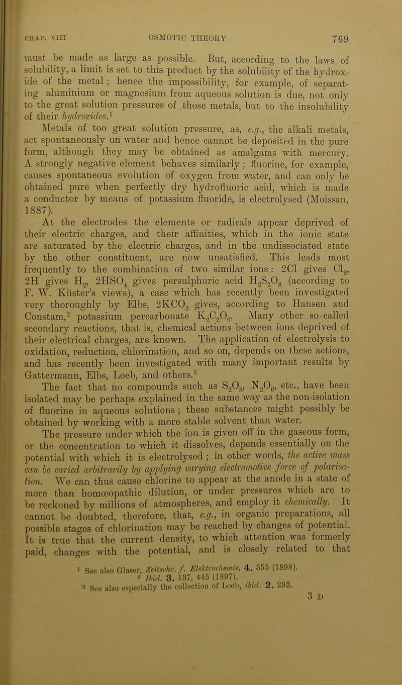 must be made as large as possible. But, according to the laws of solubility, a limit is set to this product by the solubility of the hydrox- ide ot the metal; hence the impossibility, for example, of separat- ing aluminium or magnesium from aqueous solution is due, not only to the great solution pressures of those metals, but to the insolubility of their hydroxides.1 Metals of too great solution pressure, as, e.g., the alkali metals, act spontaneously on water and hence cannot be deposited in the pure form, although they may be obtained as amalgams with mercury. A strongly negative element behaves similarly • fluorine, for example, causes spontaneous evolution of oxygen from water, and can only be obtained pure when perfectly dry hydrofluoric acid, which is made a conductor by means of potassium fluoride, is electrolysed (Moissan, 1887). At the electrodes the elements or radicals appear deprived of their electric charges, and their affinities, which in the ionic state are saturated by the electric charges, and in the undissociated state by the other constituent, are now unsatisfied. This leads most frequently to the combination of two similar ions : 2 Cl gives Cl2, 2H gives H2, 2HS04 gives persulphuric acid H2S208 (according to F. W. Kiister’s views), a case which has recently been investigated very thoroughly by Elbs, 2KCOs gives, according to Hansen and Constam,2 potassium percarbonate K2C206. Many other so-called secondary reactions, that is, chemical actions between ions deprived of their electrical charges, are known. The application of electrolysis to (oxidation, reduction, chlorination, and so on, depends on these actions, and has recently been investigated with many important results by Gattermann, Elbs, Loeb, and others.3 The fact that no compounds such as S208, N206, etc., have been isolated may be perhaps explained in the same way as the non-isolation of fluorine in aqueous solutions; these substances might possibly be obtained by working with a more stable solvent than water. The pressure under which the ion is given off in the gaseous form, or the concentration to which it dissolves, depends essentially on the potential with which it is electrolysed ; in other words, the active mass can be varied arbitrarily by applying varying electromotive force. of polarisa- tion. We can thus cause chlorine to appear at the anode in a state of more than homoeopathic dilution, or under pressures which are to be reckoned by millions of atmospheres, and employ it chemically. It cannot be doubted, therefore, that, e.g., in organic preparations, all possible stages of chlorination may be reached by changes of potential. It is true that the current density, to which attention was formerly paid, changes with the potential, and is closely related to that 1 See also Glaser, Zeitschr. f. Elektrochemie, 4. 355 (1898). 2 Ibid. 3. 137, 445 (1897). 3 See also especially the collection of Loeb, ibid. 2. 293. 3 D