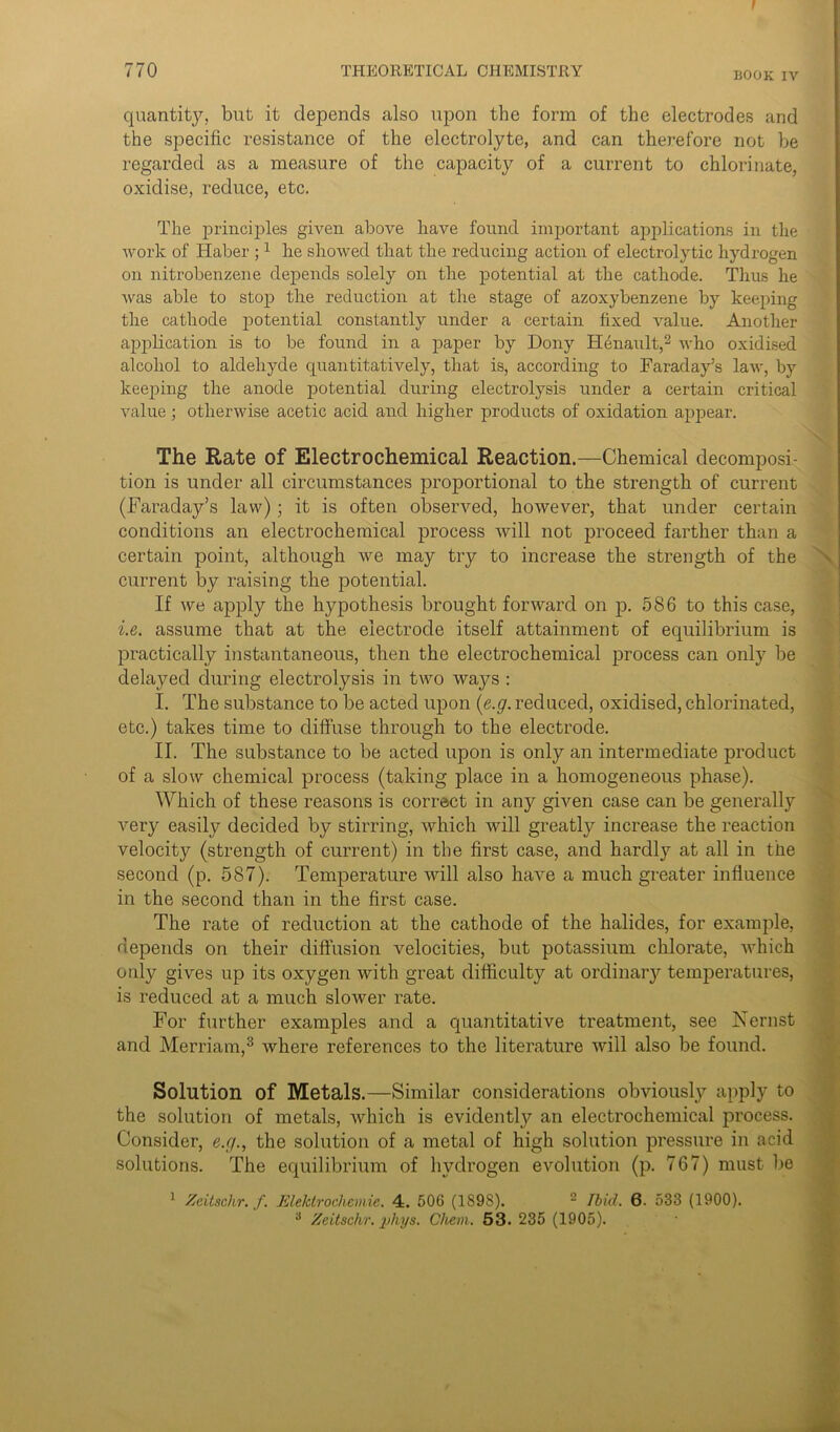 1 770 THEORETICAL CHEMISTRY BOoK iv quantity, but it depends also upon the form of the electrodes and the specific resistance of the electrolyte, and can therefore not be regarded as a measure of the capacity of a current to chlorinate, oxidise, reduce, etc. The principles given above have found important applications in the work of Haber ;1 he showed that the reducing action of electrolytic hydrogen on nitrobenzene depends solely on the potential at the cathode. Thus he Avas able to stop the reduction at the stage of azoxybenzene by keeping the cathode potential constantly under a certain fixed value. Another application is to be found in a paper by Dony Henault,2 Avho oxidised alcohol to aldehyde quantitatively, that is, according to Faraday’s law, by keeping the anode potential during electrolysis under a certain critical Aralue ; otherwise acetic acid and higher products of oxidation appear. The Rate of Electrochemical Reaction.—Chemical decomposi- tion is under all circumstances proportional to the strength of current (Faraday’s law); it is often observed, hoAvever, that under certain conditions an electrochemical process will not proceed farther than a certain point, although Ave may try to increase the strength of the current by raising the potential. If Ave apply the hypothesis brought fonvard on p. 586 to this case, i.e. assume that at the electrode itself attainment of equilibrium is practically instantaneous, then the electrochemical process can only be delayed during electrolysis in two Avays : I. The substance to be acted upon (e.g. reduced, oxidised, chlorinated, etc.) takes time to diffuse through to the electrode. II. The substance to be acted upon is only an intermediate product of a slow chemical process (taking place in a homogeneous phase). Which of these reasons is correct in any given case can be generally very easily decided by stirring, Avhich Avill greatty increase the reaction velocity (strength of current) in the first case, and hardly at all in the second (p. 587). Temperature will also have a much greater influence in the second than in the first case. The rate of reduction at the cathode of the halides, for example, depends on their diffusion velocities, but potassium chlorate, AA'hich only gives up its oxygen Avith great difficulty at ordinary temperatures, is reduced at a much sloAver rate. For further examples and a quantitative treatment, see hsernst and Merriam,3 Avhere references to the literature Avill also be found. Solution of Metals.—Similar considerations obviously apply to the solution of metals, Avhich is evidently an electrochemical process. Consider, e.g., the solution of a metal of high solution pressure in acid solutions. The equilibrium of hydrogen evolution (p. 767) must be 1 Zcitschr. f. Elektrochemie. 4. 506 (1898). 2 Ibid. 6. 533 (1900).