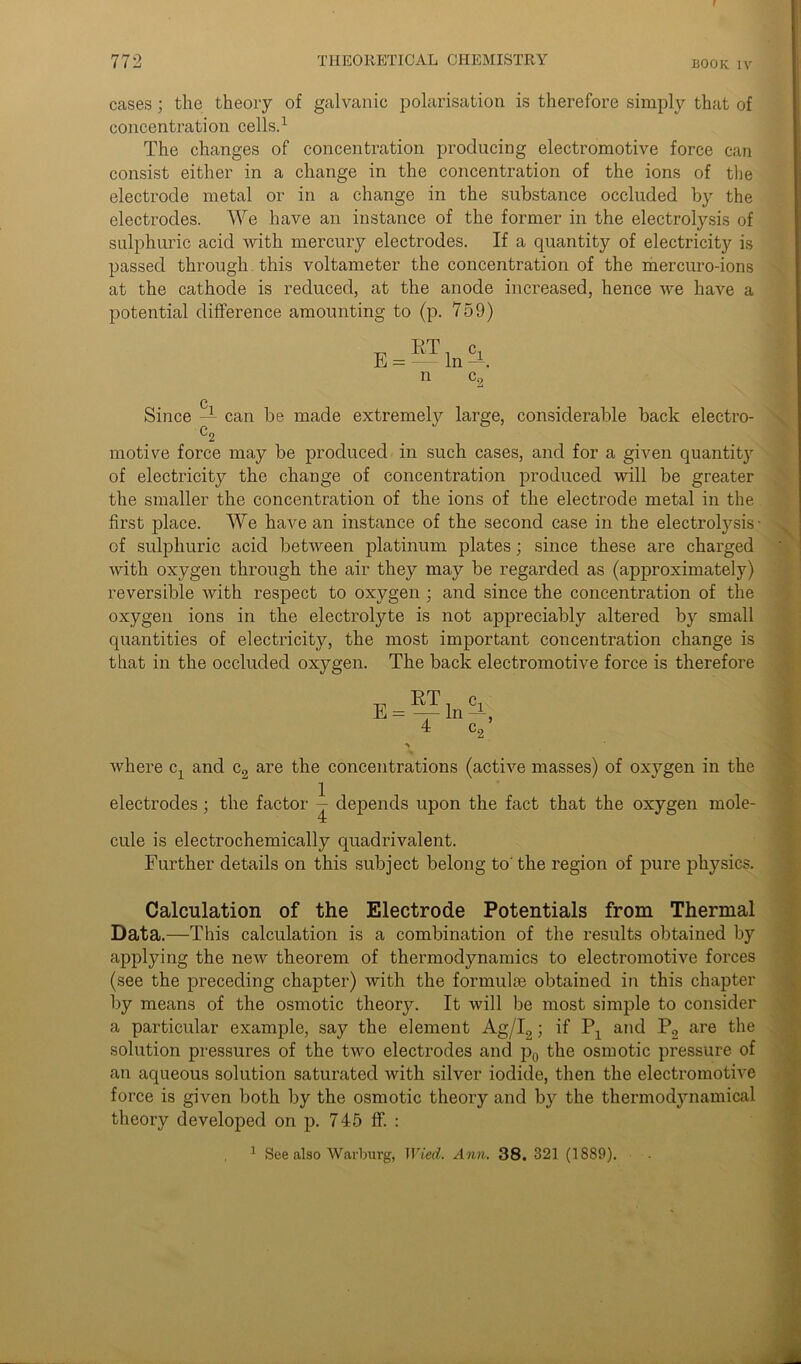 cases ; the theory of galvanic polarisation is therefore simply that of concentration cells.1 The changes of concentration producing electromotive force can consist either in a change in the concentration of the ions of the electrode metal or in a change in the substance occluded by the electrodes. We have an instance of the former in the electrolysis of sulphuric acid Avith mercury electrodes. If a quantity of electricity is passed through this voltameter the concentration of the mercuro-ions at the cathode is reduced, at the anode increased, hence Ave have a potential difference amounting to (p. 759) E = RT c. m —. n c9 c Since — can be made extremely large, considerable back electro- C2 motive force may be produced in such cases, and for a given quantity of electricity the change of concentration produced will be greater the smaller the concentration of the ions of the electrode metal in the first place. We have an instance of the second case in the electrolysis- of sulphuric acid betAveen platinum plates; since these are charged Avith oxygen through the air they may be regarded as (approximately) reversible Avith respect to oxygen ; and since the concentration of the oxygen ions in the electrolyte is not appreciably altered by small quantities of electricity, the most important concentration change is that in the occluded oxygen. The back electromotive force is therefore E = — In ^ Avhere cx and c2 are the concentrations (active masses) of oxygen in the electrodes; the factor ^ depends upon the fact that the oxygen mole- cule is electrochemically quadrivalent. Further details on this subject belong to' the region of pure physics. Calculation of the Electrode Potentials from Thermal Data.—This calculation is a combination of the results obtained by applying the neAv theorem of thermodynamics to electromotive forces (see the preceding chapter) Avith the formulie obtained in this chapter by means of the osmotic theory. It will be most simple to consider a particular example, say the element Ag/I2; if Px and P2 are the solution pressures of the tAvo electrodes and p0 the osmotic pressure of an aqueous solution saturated Avith silver iodide, then the electromotive force is given both by the osmotic theory and by the thermodynamical theory developed on p. 745 ff. : 1 See also Warburg, Wied. Ann. 38. 321 (1889).