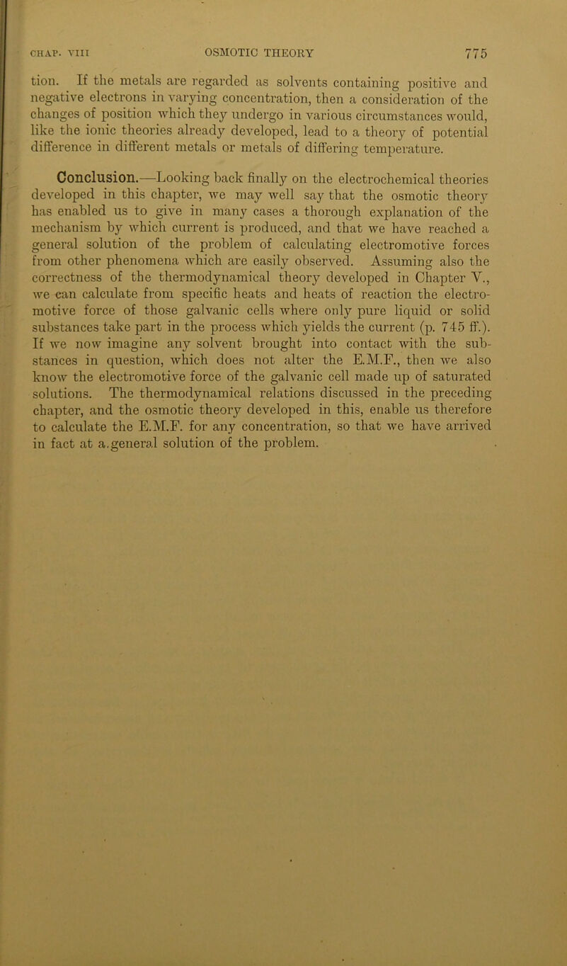 tion. If the metals are regarded as solvents containing positive and negative electrons in varying concentration, then a consideration of the changes of position which they undergo in various circumstances would, like the ionic theories already developed, lead to a theory of potential difference in different metals or metals of differing temperature. Conclusion.—Looking back finally on the electrochemical theories developed in this chapter, we may well say that the osmotic theory has enabled us to give in many cases a thorough explanation of the mechanism by which current is produced, and that we have reached a general solution of the problem of calculating electromotive forces from other phenomena which are easily observed. Assuming also the correctness of the thermodynamical theory developed in Chapter V., we can calculate from specific heats and heats of reaction the electro- motive force of those galvanic cells where only pure liquid or solid substances take part in the process which yields the current (p. 745 ff.). If we now imagine any solvent brought into contact with the sub- stances in question, which does not alter the E.M.F., then we also know the electromotive force of the galvanic cell made up of saturated solutions. The thermodynamical relations discussed in the preceding chapter, and the osmotic theory developed in this, enable us therefore to calculate the E.M.F. for any concentration, so that we have arrived in fact at a.general solution of the problem.