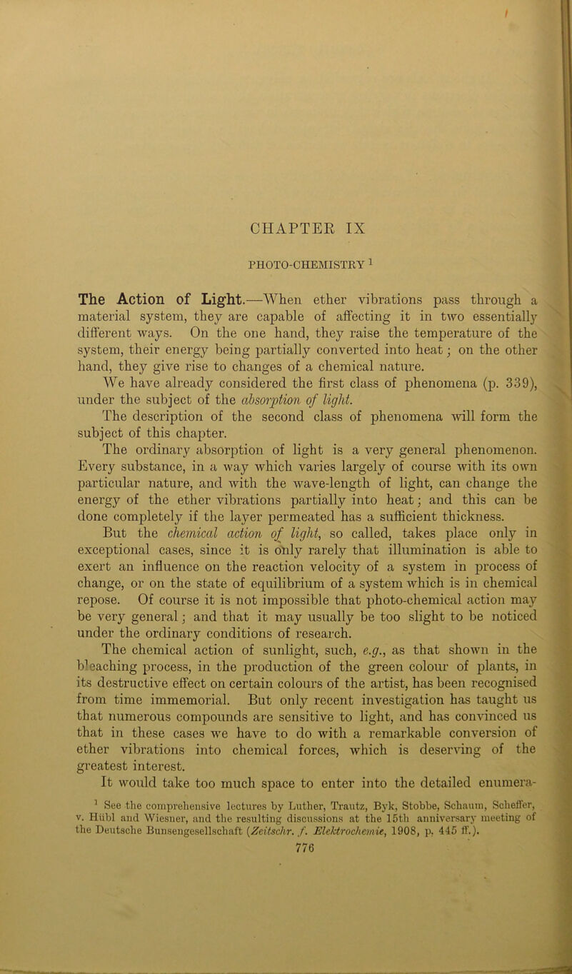 CHAPTER IX PHOTO-CHEMISTRY 1 The Action of Light.—When ether vibrations pass through a material system, they are capable of affecting it in two essentially different tvays. On the one hand, they raise the temperature of the system, their energy being partially converted into heat; on the other hand, they give rise to changes of a chemical nature. We have already considered the first class of phenomena (p. 339), under the subject of the absorption of light. The description of the second class of phenomena will form the subject of this chapter. The ordinary absorption of light is a very general phenomenon. Every substance, in a way which varies largely of course with its own particular nature, and with the wave-length of light, can change the energy of the ether vibrations partially into heat; and this can be done completely if the layer permeated has a sufficient thickness. But the chemical action of light, so called, takes place only in exceptional cases, since it is only rarely that illumination is able to exert an influence on the reaction velocity of a system in process of change, or on the state of equilibrium of a system which is in chemical repose. Of course it is not impossible that photo-chemical action may be very general; and that it may usually be too slight to be noticed under the ordinary conditions of research. The chemical action of sunlight, such, e.g., as that shown in the b1 caching process, in the production of the green colour of plants, in its destructive effect on certain colours of the artist, has been recognised from time immemorial. But only recent investigation has taught us that numerous compounds are sensitive to light, and has convinced us that in these cases we have to do with a remarkable conversion of ether vibrations into chemical forces, which is deserving of the greatest interest. It would take too much space to enter into the detailed enumera- 1 See the comprehensive lectures by Luther, Trautz, Byk, Stobbe, Schautn, Scheffer, v. Hiibl and Wiesner, and the resulting discussions at the 15th anniversary meeting of the Deutsche Bunsengesellschaft (Zeitschr. f. Elektrochemic, 1908, p, 445 if.).