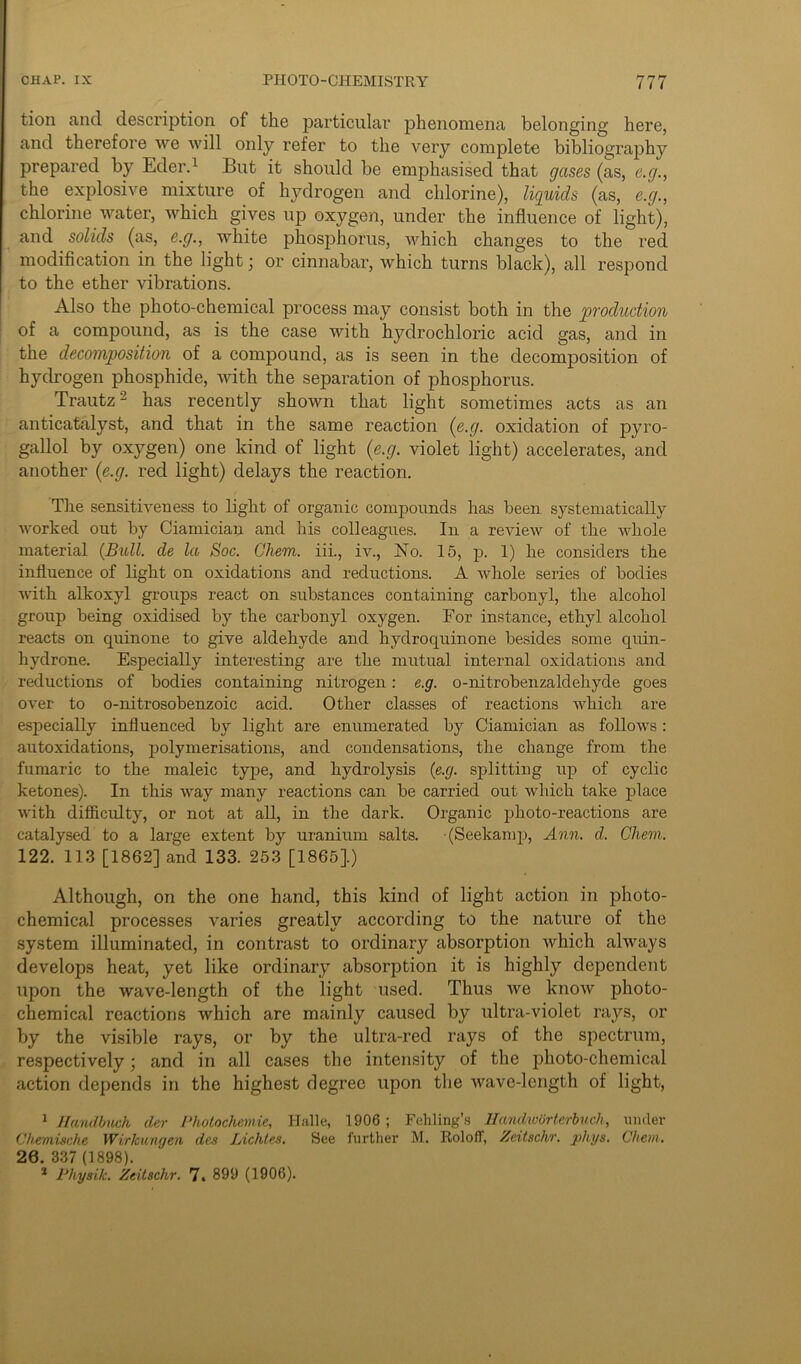 tion and description of the particular phenomena belonging here, and therefore we will only refer to the very complete bibliography prepared by Eder.1 But it should be emphasised that gases (as, e.g., the explosive mixture of hydrogen and chlorine), liquids (as, e.g., chlorine water, which gives up oxygen, under the influence of light), and solids (as, e.g., white phosphorus, which changes to the red modification in the light; or cinnabar, which turns black), all respond to the ether vibrations. Also the photo-chemical process may consist both in the production of a compound, as is the case with hydrochloric acid gas, and in the decomposition of a compound, as is seen in the decomposition of hydrogen phosphide, with the separation of phosphorus. Trautz2 has recently shown that light sometimes acts as an anticatalyst, and that in the same reaction (e.g. oxidation of pyro- gallol by oxygen) one kind of light (e.g. violet light) accelerates, and another (e.g. red light) delays the reaction. The sensitiveness to light of organic compounds has been systematically worked out by Ciamician and his colleagues. In a review of the whole material (Bull, de la Soc. Ghem. iii., iv., No. 15, p. 1) he considers the influence of light on oxidations and reductions. A whole series of bodies with alkoxyl groups react on substances containing carbonyl, the alcohol group being oxidised by the carbonyl oxygen. For instance, ethyl alcohol reacts on quinone to give aldehyde and hydroquinone besides some quin- hydrone. Especially interesting are the mutual internal oxidations and reductions of bodies containing nitrogen: e.g. o-nitrobenzaldehyde goes over to o-nitrosobenzoic acid. Other classes of reactions which are especially influenced by light are enumerated by Ciamician as follows: autoxidations, polymerisations, and condensations, the change from the fumaric to the maleic type, and hydrolysis (e.g. splitting up of cyclic ketones). In this way many reactions can be carried out which take place with difficulty, or not at all, in the dark. Organic photo-reactions are catalysed to a large extent by uranium salts. (Seekamp, Ann. d. Ghem. 122. 113 [1862] and 133. 253 [1865].) Although, on the one hand, this kind of light action in photo- chemical processes varies greatly according to the nature of the system illuminated, in contrast to ordinary absorption which always develops heat, yet like ordinary absorption it is highly dependent upon the wave-length of the light vised. Thus we know photo- chemical reactions which are mainly caused by ultra-violet rays, or by the visible rays, or by the ultra-red rays of the spectrum, respectively; and in all cases the intensity of the plioto-chemical action depends in the highest degree upon the wave-length of light, 1 Handbuch der Photochemie, Halle, 1906 ; Fehling’s Ifandwdrterbuch, under Chemische Wirkungen des Lichtes. See further M. Itoloff, Zeitschr. phys. C/iein. 26.337(1898). * Physik. Zeitschr. 7. 899 (1906).