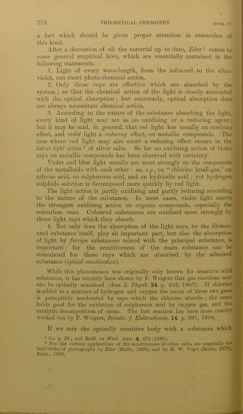 ■ 778 THEORETICAL CHEMISTRY book iv a fact which should be given proper attention in researches of this kind. After a discussion of all the material up to date, Eder 1 comes to some general empirical laws, which are essentially contained in the following statements. 1. Light of every wave-length, from the infra-red to the ultra- violet, can exert photo-chemical action. 2. Only those rays are effective which are absorbed by the system ; so that the chemical action of the light is closely associated with the optical absorption ; but conversely, optical absorption does not always necessitate chemical action. 3. According to the nature of the substance absorbing the light, every kind of light may act as an oxidising or a reducing agent; but it may be said, in general, that red light has usually an oxidising effect, and violet light a reducing effect, on metallic compounds. The case where red light may also exert a reducing effect occurs in the latent light action2 of silver salts. So far no oxidising action of violet rays on metallic compounds has been observed with certainty. Yiolet and blue light usually act most strongly on the compounds of the metalloids with each other : as, e.g., on “ chlorine knall-gas,” on nitrous acid, on sulphurous acid, and on hydriodic acid; yet hydrogen sulphide solution is decomposed more quickly by red light. The light action is partly oxidising and partly reducing according to the nature of the substance. In most cases, violet light exerts the strongest oxidising action on organic compounds, especially the colourless ones. Coloured substances are oxidised most strongly by those light rays which they absorb. 4. Not only does the absorption of the light rays, by the illumin- ated substance itself, play an important part, but also the absorption of light by foreign substances mixed with the principal substance, is important; for the sensitiveness of the main substance can be stimulated for those rays which are absorbed by the admixed substance (optical sensitisation). While this phenomenon was originally only known for sensitive solid substances, it has recently been shown by F. Weigert that gas reactions may also be optically sensitised (Ann. d. PhysiJc. 24. p. 243, 1907). If chlorine is added to a mixture of hydrogen and oxygen the union of these two gases is perceptibly accelerated by rays which the chlorine absorbs ; the same holds good for the oxidation of sulphurous acid by oxygen gas, and the catalytic decomposition of ozone. The last reaction has been more exactly worked out by F. Weigert, Zeitschr. f Elektrochemie, 14. p. 591, 1908. If we mix the optically sensitive body with a substance which * l.c. p. 28 ; and Beibl. su Wied. Ann. 4. 472 (I860). 2 For the various applications of the sensitiveness of silver salts, see especially the text-books of photography by Eder (Halle, 1906), and by H. W. Vogel (Berlin, 1878), Supp., 1883.