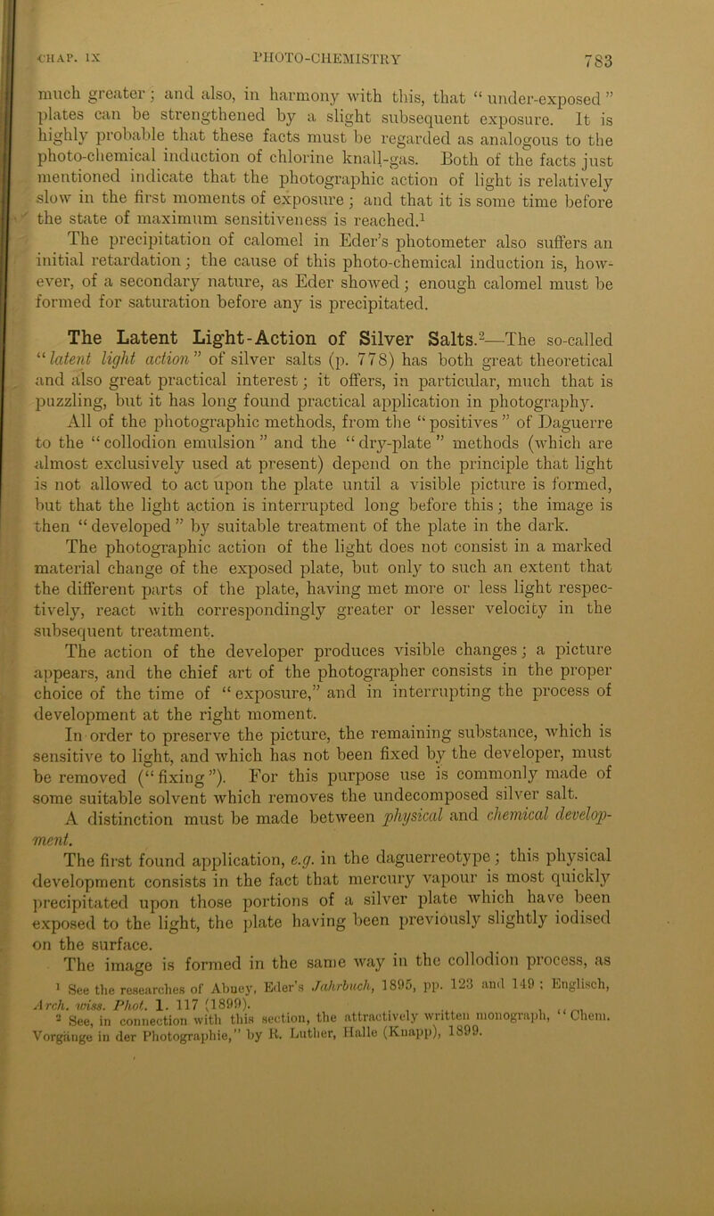 much greater ; and also, in harmony with this, that “ under-exposed ” plates can be strengthened by a slight subsequent exposure. It is highly probable that these facts must be regarded as analogous to the photo-chemical induction of chlorine knall-gas. Both of the facts just mentioned indicate that the photographic action of light is relatively slow in the first moments of exposure; and that it is some time before ' the state of maximum sensitiveness is reached.1 The precipitation of calomel in Eder’s photometer also suffers an initial retardation; the cause of this photo-chemical induction is, how- ever, of a secondary nature, as Eder showed; enough calomel must be formed for saturation before any is precipitated. The Latent Light-Action of Silver Salts.2—The so-called 11 latent light action” of silver salts (p. 778) has both great theoretical and also great practical interest; it offers, in particular, much that is puzzling, but it has long found practical application in photography. All of the photographic methods, from the “ positives ” of Daguerre to the “collodion emulsion” and the “dry-plate” methods (which are almost exclusively used at present) depend on the principle that light is not allowed to act upon the plate until a visible picture is formed, but that the light action is interrupted long before this; the image is then “ developed ” by suitable treatment of the plate in the dark. The photographic action of the light does not consist in a marked material change of the exposed plate, but only to such an extent that the different parts of the plate, having met more or less light respec- tively, react with correspondingly greater or lesser velocity in the subsequent treatment. The action of the developer produces visible changes; a picture appears, and the chief art of the photographer consists in the proper choice of the time of “ exposure,” and in interrupting the process of development at the right moment. In order to preserve the picture, the remaining substance, which is sensitive to light, and which has not been fixed by the developer, must be removed (“fixing”). For this purpose use is commonly made of some suitable solvent which removes the undecomposed silver salt. A distinction must be made between physical and chemical develop- ment. The first found application, e.g. in the daguerreotype; this physical development consists in the fact that mercury vapour is most quickly precipitated upon those portions of a silver plate which have been exposed to the light, the plate having been previously slightly iodised on the surface. The image is formed in the same way in the collodion piocess, as 1 See the researches of Abuey, Eder s Jahrbuch, 1805, pp. 123 and 149 , English, Arch, itriss. Phot. 1. 117 (1899). ..... , um 2 See, in connection with this section, the attractively written monograph, Chem. Vorgiinge in der Photographic,” by R. Luther, Halle (Knapp), 1899.