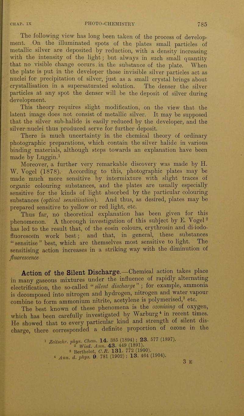 The following view has long been taken of the process of develop- ment. On the illuminated spots of the. plates small particles of metallic silver are deposited by reduction, with a density increasing with the intensity of the light; but always in such small quantity that no visible change occurs in the substance of the plate. When the plate is put in the developer those invisible silver particles act as nuclei for precipitation of silver, just as a small crystal brings about crystallisation in a supersaturated solution. The denser the silver particles at any spot the denser will be the deposit of silver during development. This theory requires slight modification, on the view that the latent image does not consist of metallic silver. It may be supposed that the silver sub-halide is easily reduced by the developer, and the silver nuclei thus produced serve for further deposit. There is much uncertainty in the chemical theory of ordinary photographic preparations, which contain the silver halide in various binding materials, although steps towards an explanation have been made by Luggin.1 Moreover, a further very remarkable discovery was made by H. W. Yogel (1878). According to this, photographic plates may be made much more sensitive by intermixture with slight traces of organic colouring substances, and the plates are usually especially sensitive for the kinds of light absorbed by the particular colouring substances (optical sensitisation). And thus, as desired, plates may be prepared sensitive to yellow or red light, etc. Thus far, no theoretical explanation has been given for this phenomenon. A thorough investigation of this subject by E. Vogel has led to the result that, of the eosin colours, erythrosin and di-iodo- fluorescein work best; and that, in general, these substances “ sensitise ” best, which are themselves most sensitive to light. The sensitising action increases in a striking way with the diminution of fluorescence Action of the Silent Discharge.—Chemical action takes place in many gaseous mixtures under the influence of lapidly alternating electrification, the so-called “ silent discharge \ foi example, ammonia is decomposed into nitrogen and hydrogen, nitrogen and water vapour combine to form ammonium nitrite, acetylene is polymerised, etc. The best known of these phenomena is the ozonising of oxygen, which has been carefully investigated by Warburg4 in recent times. He showed that to every particular kind and strength of silent dis- charge, there corresponded a definite proportion of ozone in the Zeitschr. phys. Chem. 14. 385 (1894) ; 23. 577 (1897). 2 Wind. Ann. 43. 449 (1891). 3 Berthelot, C.It. 131. <72 (1900). 4 Ann. d. phys. 9 781 (1902) ; 13. 464 (1904). 3 E l