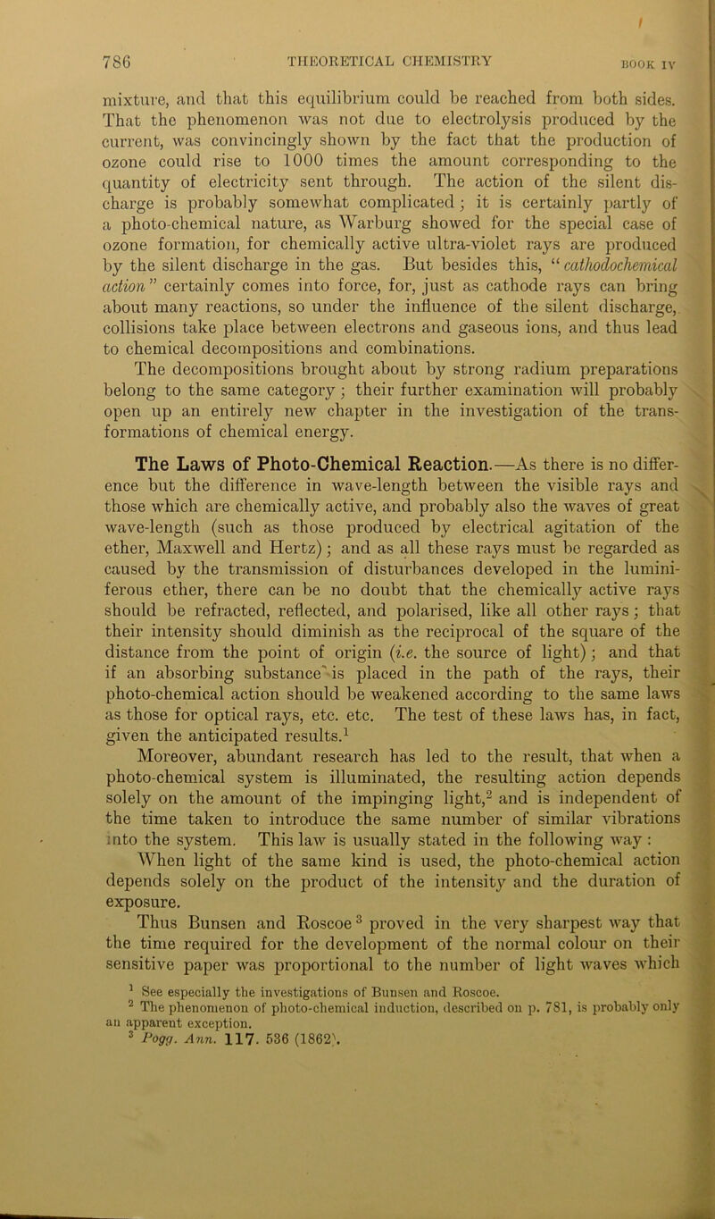 786 THEORETICAL CHEMISTRY rook iv mixture, and that this equilibrium could be reached from both sides. That the phenomenon was not due to electrolysis produced by the current, was convincingly shown by the fact that the production of ozone could rise to 1000 times the amount corresponding to the quantity of electricity sent through. The action of the silent dis- charge is probably somewhat complicated; it is certainly partly of a photo-chemical nature, as Warburg showed for the special case of ozone formation, for chemically active ultra-violet rays are produced by the silent discharge in the gas. But besides this, “ cathodochernical action ” certainly comes into force, for, just as cathode rays can bring about many reactions, so under the influence of the silent discharge, collisions take place between electrons and gaseous ions, and thus lead to chemical decompositions and combinations. The decompositions brought about by strong radium preparations belong to the same category; their further examination will probably open up an entirely new chapter in the investigation of the trans- formations of chemical energy. The Laws of Photo-Chemical Reaction.—As there is no differ- ence but the difference in wave-length between the visible rays and ^ those which are chemically active, and probably also the waves of great wave-length (such as those produced by electrical agitation of the ether, Maxwell and Hertz); and as all these rays must be regarded as caused by the transmission of disturbances developed in the lumini- ferous ether, there can be no doubt that the chemically active rays should be refracted, reflected, and polarised, like all other rays; that their intensity should diminish as the reciprocal of the square of the distance from the point of origin (i.e. the source of light); and that if an absorbing substance is placed in the path of the rays, their photo-chemical action should be weakened according to the same laws as those for optical rays, etc. etc. The test of these laws has, in fact, given the anticipated results.1 Moreover, abundant research has led to the result, that when a photo-chemical system is illuminated, the resulting action depends solely on the amount of the impinging light,2 and is independent of the time taken to introduce the same number of similar vibrations into the system. This law is usually stated in the following way : When light of the same kind is used, the photo-chemical action depends solely on the product of the intensity and the duration of exposure. Thus Bunsen and Roscoe 3 proved in the very sharpest way that the time required for the development of the normal colour on their sensitive paper was proportional to the number of light waves which 1 See especially the investigations of Bunsen and Roscoe. 2 The phenomenon of photo-chemical induction, described on p. 781, is probably only an apparent exception.