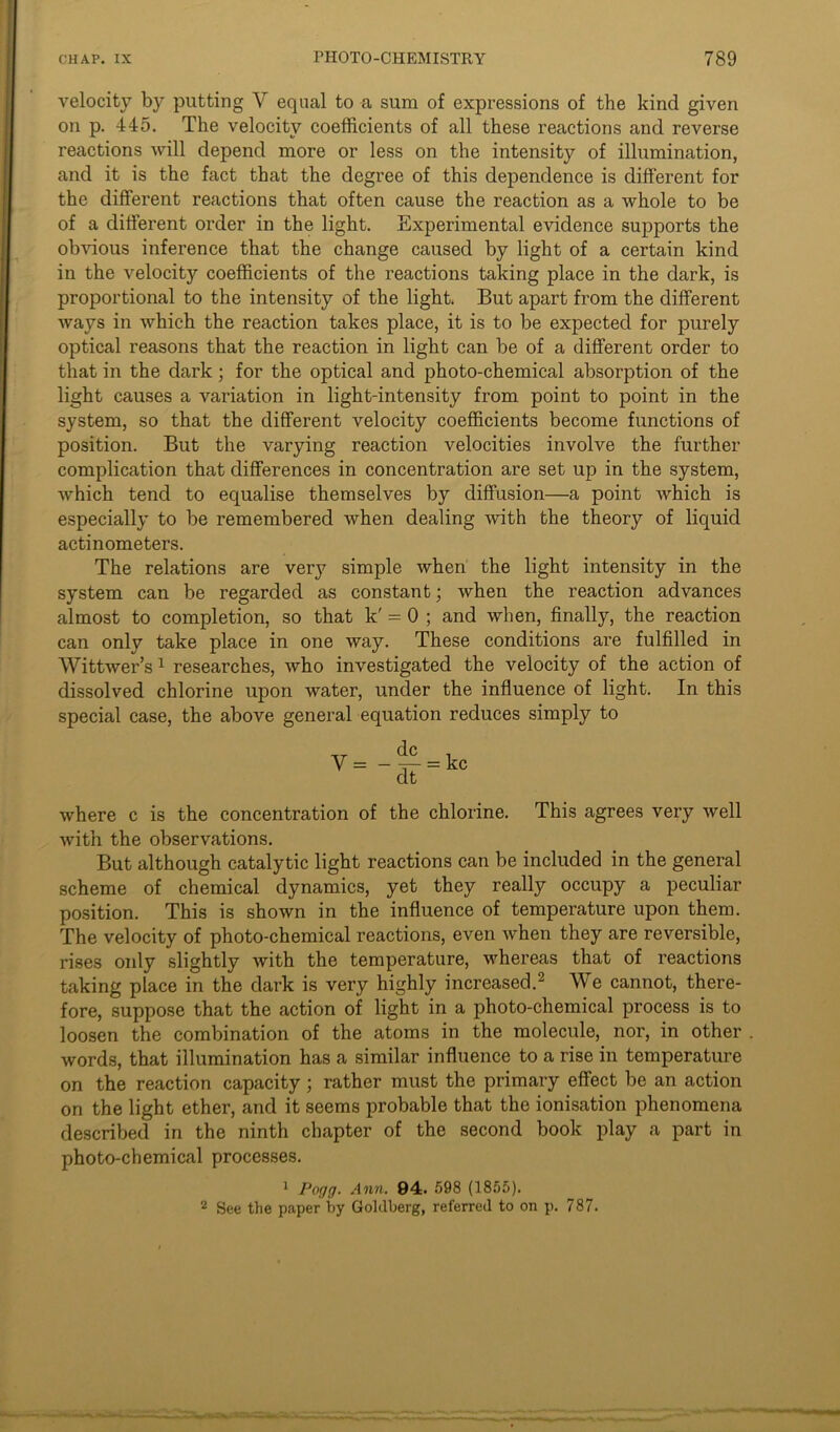 velocity by putting V equal to a sum of expressions of the kind given on p. 445. The velocity coefficients of all these reactions and reverse reactions will depend more or less on the intensity of illumination, and it is the fact that the degree of this dependence is different for the different reactions that often cause the reaction as a whole to be of a different order in the light. Experimental evidence supports the obvious inference that the change caused by light of a certain kind in the velocity coefficients of the reactions taking place in the dark, is proportional to the intensity of the light. But apart from the different ways in which the reaction takes place, it is to be expected for purely optical reasons that the reaction in light can be of a different order to that in the dark; for the optical and photo-chemical absorption of the light causes a variation in light-intensity from point to point in the system, so that the different velocity coefficients become functions of position. But the varying reaction velocities involve the further complication that differences in concentration are set up in the system, which tend to equalise themselves by diffusion—a point which is especially to be remembered when dealing with the theory of liquid actinometers. The relations are very simple when the light intensity in the system can be regarded as constant; when the reaction advances almost to completion, so that k' = 0 ; and when, finally, the reaction can only take place in one way. These conditions are fulfilled in Wittwer’s1 researches, who investigated the velocity of the action of dissolved chlorine upon water, under the influence of light. In this special case, the above general equation reduces simply to where c is the concentration of the chlorine. This agrees very well with the observations. But although catalytic light reactions can be included in the general scheme of chemical dynamics, yet they really occupy a peculiar position. This is shown in the influence of temperature upon them. The velocity of photo-chemical reactions, even when they are reversible, rises only slightly with the temperature, whereas that of reactions taking place in the dark is very highly increased.2 We cannot, there- fore, suppose that the action of light in a photo-chemical process is to loosen the combination of the atoms in the molecule, nor, in other words, that illumination has a similar influence to a rise in temperature on the reaction capacity; rather must the primary effect be an action on the light ether, and it seems probable that the ionisation phenomena described in the ninth chapter of the second book play a part in photo-chemical processes. 1 Pogg. Ann. 94. 598 (1855). 2 See the paper by Goldberg, referred to on p. 787.