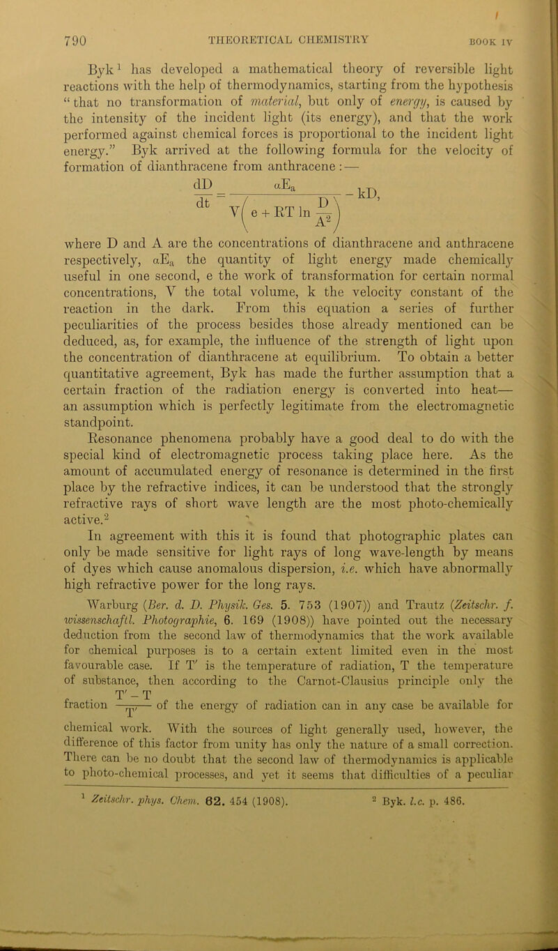 \ 790 THEORETICAL CHEMISTRY book iv Byk1 has developed a mathematical theory of reversible light reactions with the help of thermodynamics, starting from the hypothesis “ that no transformation of material, but only of energy, is caused by the intensity of the incident light (its energy), and that the work performed against chemical forces is proportional to the incident light energy.” Byk arrived at the following formula for the velocity of formation of dianthracene from anthracene : — dD dt uEa Y( e + RT In ~ -kD, where D and A are the concentrations of dianthracene and anthracene respectively, aEa the quantity of light energy made chemically useful in one second, e the work of transformation for certain normal concentrations, V the total volume, k the velocity constant of the reaction in the dark. From this equation a series of further peculiarities of the process besides those already mentioned can be deduced, as, for example, the influence of the strength of light upon the concentration of dianthracene at equilibrium. To obtain a better quantitative agreement, Byk has made the further assumption that a certain fraction of the radiation energy is converted into heat— an assumption which is perfectly legitimate from the electromagnetic standpoint. Resonance phenomena probably have a good deal to do with the special kind of electromagnetic process taking place here. As the amount of accumulated energy of resonance is determined in the first place by the refractive indices, it can be understood that the strongly refractive rays of short wave length are the most photo-chemically active.2 In agreement with this it is found that photographic plates can only be made sensitive for light rays of long wave-length by means of dyes which cause anomalous dispersion, i.e. which have abnormally high refractive power for the long rays. Warburg (Ber. d. D. PliysiJc. Ges. 5. 753 (1907)) and Trautz (Zeitschr. f. wissenschaftl. Photographic, 6. 169 (1908)) have pointed out the necessary deduction from the second law of thermodynamics that the work available for chemical purposes is to a certain extent limited even in the most favourable case. If T' is the temperature of radiation, T the temperature of substance, then according to the Carnot-Clausius principle only the T' - T fraction —^— of the energy of radiation can in any case be available for chemical work. With the sources of light generally used, however, the difference of this factor from unity has only the nature of a small correction. There can be no doubt that the second law of thermodynamics is applicable to photo-chemical processes, and yet it seems that difficulties of a peculiar