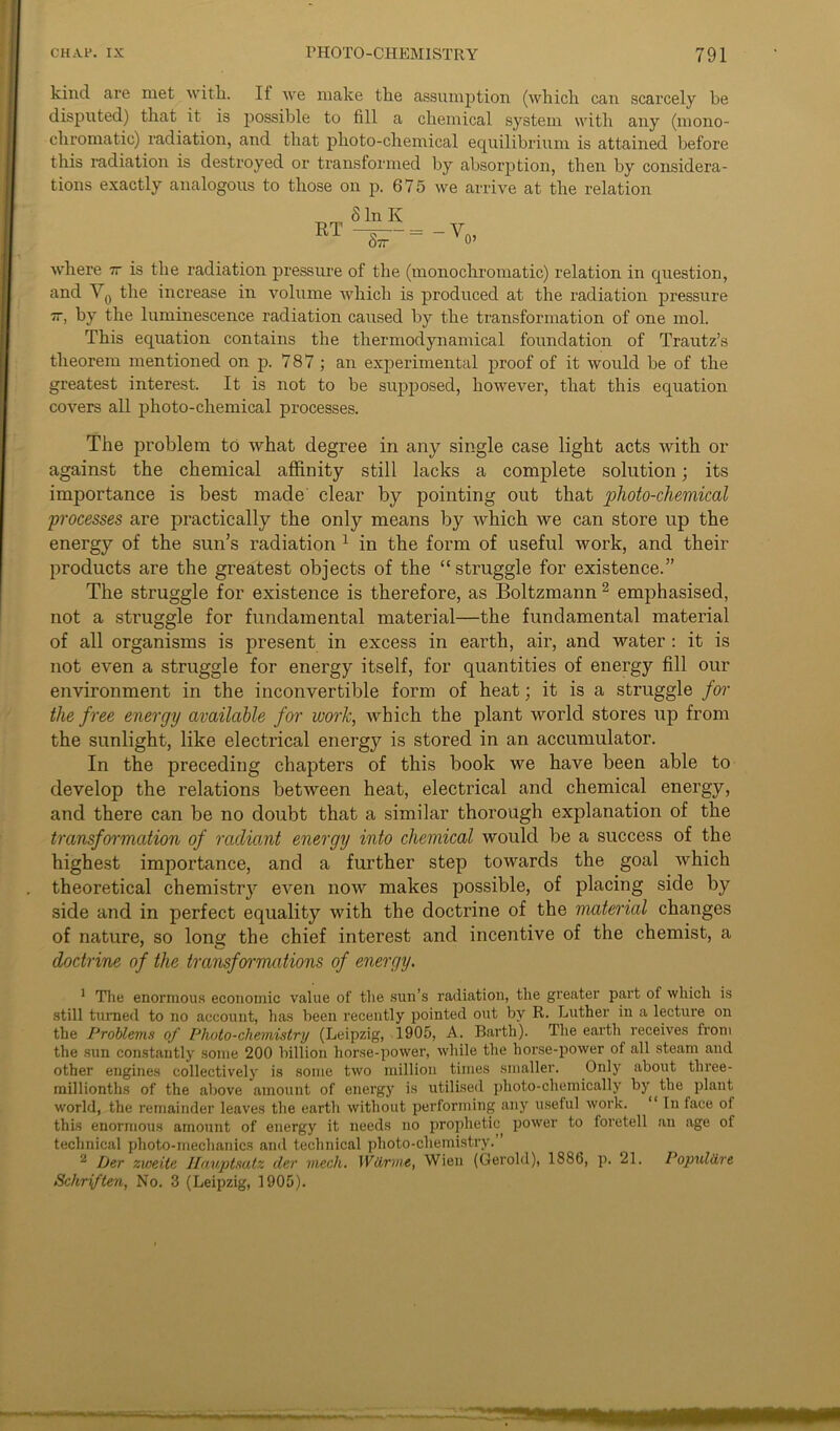 kind are met with. It we make the assumption (which can scarcely be disputed) that it is possible to fill a chemical system with any (mono- chromatic) radiation, and that photo-chemical equilibrium is attained before this radiation is destroyed or transformed by absorption, then by considera- tions exactly analogous to those on p. 675 we arrive at the relation RT S In Iv Sir where zr is the radiation pressure of the (monochromatic) relation in question, and V0 the increase in volume which is produced at the radiation pressure 7r, by the luminescence radiation caused by the transformation of one mol. This equation contains the thermodynamical foundation of Trautz’s theorem mentioned on p. 787; an experimental proof of it would he of the greatest interest. It is not to be supposed, however, that this equation covers all photo-chemical processes. The problem to what degree in any single case light acts with or against the chemical affinity still lacks a complete solution; its importance is best made clear by pointing out that plioto-chemical processes are practically the only means by which we can store up the energy of the sun’s radiation 1 in the form of useful work, and their products are the greatest objects of the “struggle for existence.” The struggle for existence is therefore, as Boltzmann2 emphasised, not a struggle for fundamental material—the fundamental material of all organisms is present in excess in earth, air, and water : it is not even a struggle for energy itself, for quantities of energy fill our environment in the inconvertible form of heat; it is a struggle for the free energy available for work, which the plant world stores up from the sunlight, like electrical energy is stored in an accumulator. In the preceding chapters of this book we have been able to develop the relations between heat, electrical and chemical energy, and there can be no doubt that a similar thorough explanation of the transformation of radiant energy into chemical would be a success of the highest importance, and a further step towards the goal which theoretical chemistry even now makes possible, of placing side by side and in perfect equality with the doctrine of the material changes of nature, so long the chief interest and incentive of the chemist, a doctrine of the transfwmaiions of energy. 1 The enormous economic value of the sun’s radiation, the greater part of which is still turned to no account, has been recently pointed out by R. Luther in a lecture on the Problems of Photo-chemistry (Leipzig, 1905, A. Barth). The earth receives from the sun constantly some 200 billion horse-power, while the horse-power of all steam and other engines collectively is some two million times smaller. Only about three- millionths of the above amount of energy is utilised photo-chemically by the plant world, the remainder leaves the earth without performing any useful work. 1 In face of this enormous amount of energy it needs no prophetic power to foretell an age of technical photo-inechanics and technical photo-chemistry. 2 Der zweite Ilait/ptsutz der mech. Wdrme, Wieu (Gerold), 1886, p. 21. Populdre Schriften, No. 3 (Leipzig, 1905).