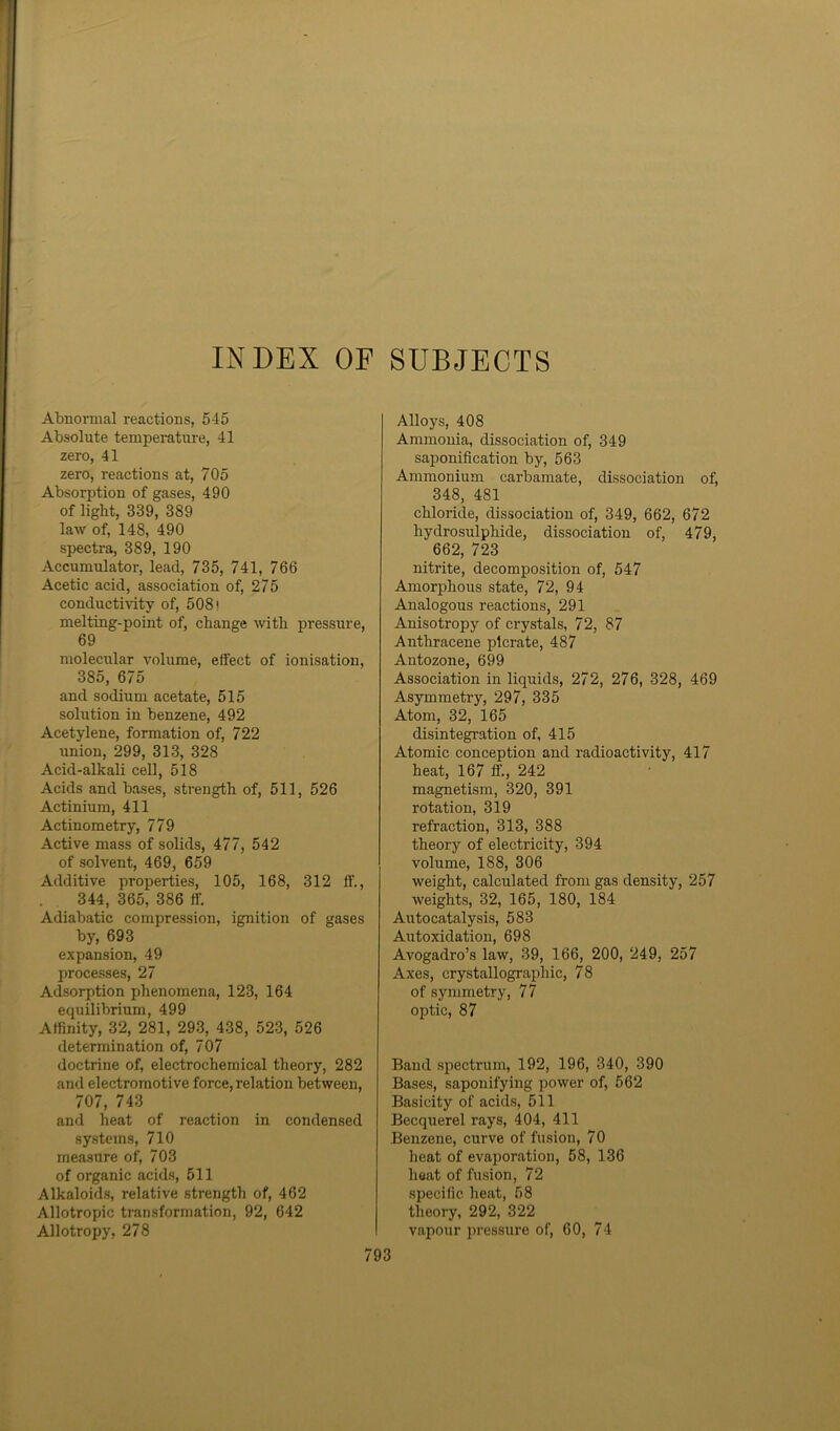 INDEX OF SUBJECTS Abnormal reactions, 545 Absolute temperature, 41 zero, 41 zero, reactions at, 705 Absorption of gases, 490 of light, 339, 389 law of, 148, 490 spectra, 389, 190 Accumulator, lead, 735, 741, 766 Acetic acid, association of, 275 conductivity of, 508! melting-point of, change with pressure, 69 molecular volume, elfect of ionisation, 385, 675 and sodium acetate, 515 solution in benzene, 492 Acetylene, formation of, 722 union, 299, 313, 328 Acid-alkali cell, 518 Acids and bases, strength of, 511, 526 Actinium, 411 Actinometry, 779 Active mass of solids, 477, 542 of solvent, 469, 659 Additive properties, 105, 168, 312 ff., 344, 365, 386 ff. Adiabatic compression, ignition of gases by, 693 expansion, 49 processes, 27 Adsorption phenomena, 123, 164 equilibrium, 499 Affinity, 32, 281, 293, 438, 523, 526 determination of, 707 doctrine of, electrochemical theory, 282 and electromotive force, relation between, 707, 743 and heat of reaction in condensed systems, 710 measure of, 703 of organic acids, 511 Alkaloids, relative strength of, 462 Allotropic transformation, 92, 642 Allotropy, 278 Alloys, 408 Ammonia, dissociation of, 349 saponification by, 563 Ammonium carbamate, dissociation of, 348, 481 chloride, dissociation of, 349, 662, 672 hydrosulphide, dissociation of, 479, 662, 723 nitrite, decomposition of, 547 Amorphous state, 72, 94 Analogous reactions, 291 Anisotropy of crystals, 72, 87 Anthracene plcrate, 487 Antozone, 699 Association in liquids, 272, 276, 328, 469 Asymmetry, 297, 335 Atom, 32, 165 disintegration of, 415 Atomic conception and radioactivity, 417 heat, 167 ff., 242 magnetism, 320, 391 rotation, 319 refraction, 313, 388 theory of electricity, 394 volume, 188, 306 weight, calculated from gas density, 257 weights, 32, 165, 180, 184 Autocatalysis, 583 Autoxidation, 698 Avogadro’s law, 39, 166, 200, 249, 257 Axes, crystallographic, 78 of symmetry, 77 optic, 87 Band spectrum, 192, 196, 340, 390 Bases, saponifying power of, 562 Basicity of acids, 511 Becquerel rays, 404, 411 Benzene, curve of fusion, 70 heat of evaporation, 58, 136 heat of fusion, 72 specific heat, 58 theory, 292, 322 vapour pressure of, 60, 74