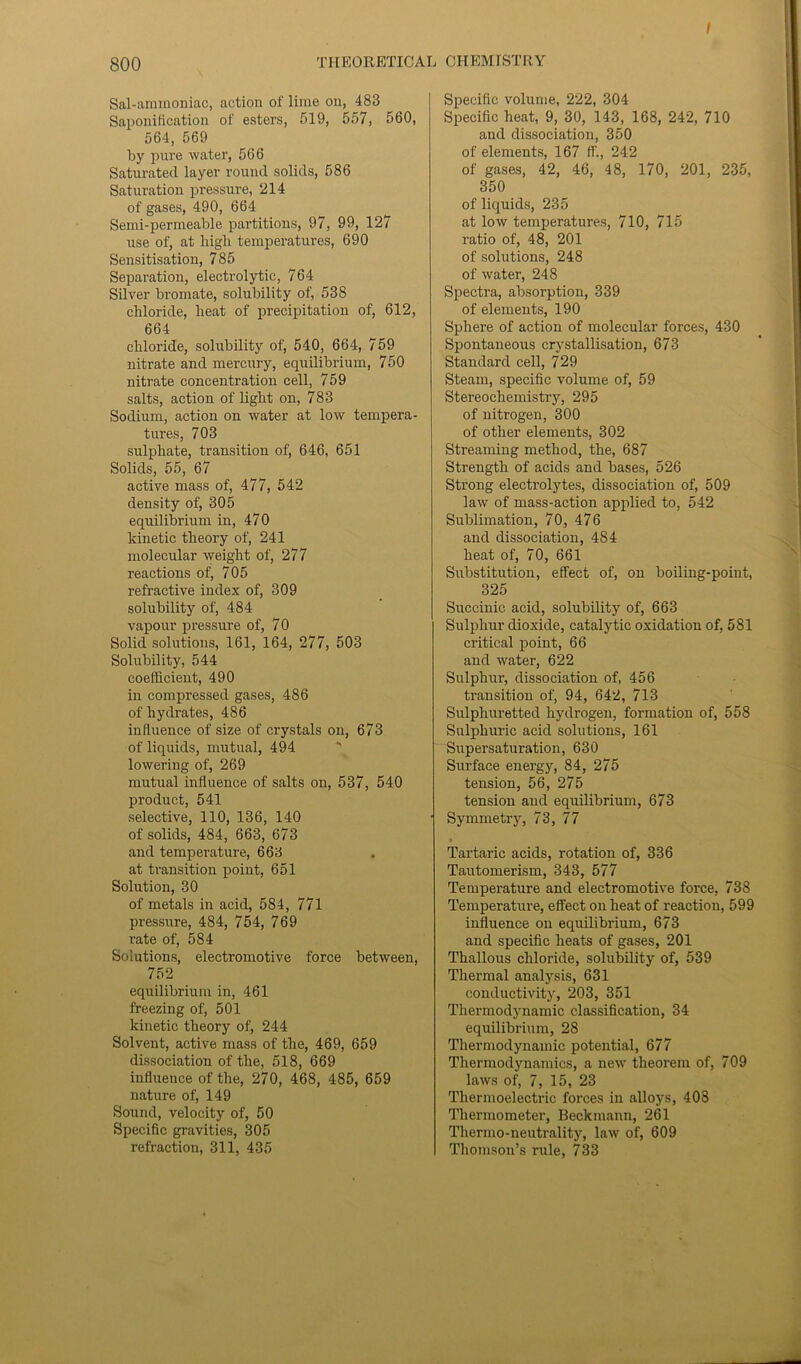 I 800 THEORETICAL CHEMISTRY Sal-ammoniac, action of lime on, 483 Saponification of esters, 519, 557, 560, 564, 569 by pure water, 566 Saturated layer round solids, 586 Saturation pressure, 214 of gases, 490, 664 Semi-permeable partitions, 97, 99, 127 use of, at high temperatures, 690 Sensitisation, 785 Separation, electrolytic, 764 Silver bromate, solubility of, 538 chloride, heat of precipitation of, 612, 664 chloride, solubility of, 540, 664, 759 nitrate and mercury, equilibrium, 750 nitrate concentration cell, 759 salts, action of light on, 783 Sodium, action on water at low tempera- tures, 703 sulphate, transition of, 646, 651 Solids, 55, 67 active mass of, 477, 542 density of, 305 equilibrium in, 470 kinetic theory of, 241 molecular weight of, 277 reactions of, 705 refractive index of, 309 solubility of, 484 vapour pressure of, 70 Solid solutions, 161, 164, 277, 503 Solubility, 544 coefficient, 490 in compressed gases, 486 of hydrates, 486 influence of size of crystals on, 673 of liquids, mutual, 494 lowering of, 269 mutual influence of salts on, 537, 540 product, 541 selective, 110, 136, 140 of solids, 484, 663, 673 and temperature, 668 , at transition point, 651 Solution, 30 of metals in acid, 584, 771 pressure, 484, 754, 769 rate of, 584 Solutions, electromotive force between, 752 equilibrium in, 461 freezing of, 501 kinetic theory of, 244 Solvent, active mass of the, 469, 659 dissociation of the, 518, 669 influence of the, 270, 468, 485, 659 nature of, 149 Sound, velocity of, 50 Specific gravities, 305 refraction, 311, 435 Specific volume, 222, 304 Specific heat, 9, 30, 143, 168, 242, 710 and dissociation, 350 of elements, 167 rt'., 242 of gases, 42, 46, 48, 170, 201, 235, 350 of liquids, 235 at low temperatures, 710, 715 ratio of, 48, 201 of solutions, 248 of water, 248 Spectra, absorption, 339 of elements, 190 Sphere of action of molecular forces, 430 Spontaneous crystallisation, 673 Standard cell, 729 Steam, specific volume of, 59 Stereochemistry, 295 of nitrogen, 300 of other elements, 302 Streaming method, the, 687 Strength of acids and bases, 526 Strong electrolytes, dissociation of, 509 law of mass-action applied to, 542 Sublimation, 70, 476 and dissociation, 484 heat of, 70, 661 Substitution, effect of, on boiling-point, 325 Succinic acid, solubility of, 663 Sulphur dioxide, catalytic oxidation of, 581 critical point, 66 and water, 622 Sulphur, dissociation of, 456 transition of, 94, 642, 713 Sulphuretted hydrogen, formation of, 558 Sulphuric acid solutions, 161 Supersaturation, 630 Surface energy, 84, 275 tension, 56, 275 tension and equilibrium, 673 Symmetry, 73, 77 Tartaric acids, rotation of, 336 Tautomerism, 343, 577 Temperature and electromotive force, 738 Temperature, effect on heat of reaction, 599 influence on equilibrium, 673 and specific heats of gases, 201 Thallous chloride, solubility of, 539 Thermal analysis, 631 conductivity, 203, 351 Thermodynamic classification, 34 equilibrium, 28 Thermodynamic potential, 677 Thermodynamics, a new theorem of, 709 laws of, 7, 15, 23 Thermoelectric forces in alloys, 408 Thermometer, Beckmann, 261 Thermo-neutrality, law of, 609 Thomson’s rule, 733