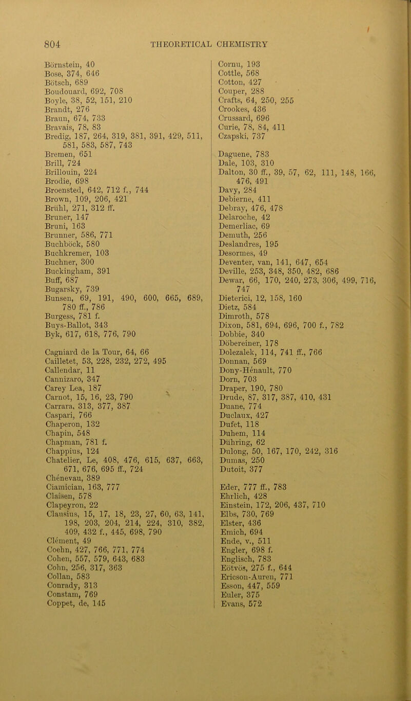 Bornstein, 40 Bose, 374, 646 Botscli, 689 Boudouard, 692, 708 Boyle, 38, 52, 151, 210 Brandt, 276 Braun, 674, 733 Bravais, 78, 83 Bredig, 187, 264, 319, 381, 391, 429, 511, 581, 583, 587, 743 Bremen, 651 Brill, 724 Brillouin, 224 Brodie, 698 Broensted, 642, 712 f., 744 Brown, 109, 206, 421 Briihl, 271, 312 ff. Bruner, 147 Bruni, 163 Brunner, 586, 771 Buchbock, 580 Buchkremer, 103 Buchner, 300 Buckingham, 391 Buff, 687 Bu gar sky, 739 Bunsen, 69, 191, 490, 600, 665, 689, 780 ff., 786 Burgess, 781 f. Buys-Ballot, 343 Byk, 617, 618, 776, 790 Cagniard de la Tour, 64, 66 Cailletet, 53, 228, 232, 272, 495 Callendar, 11 Cannizaro, 347 Carey Lea, 187 Carnot, 15, 16, 23, 790 Carrara, 313, 377, 387 Caspari, 766 Chaperon, 132 Chapin, 548 Chapman, 781 f. Chappius, 124 Chatelier, Le, 408, 476, 615, 637, 663, 671, 676, 695 ff., 724 Chenevau, 389 Ciamician, 163, 777 ClaUen, 578 Clapeyron, 22 Clausius, 15, 17, 18, 23, 27, 60, 63, 141, 198, 203, 204, 214, 224, 310, 382, 409, 432 f., 445, 698, 790 Clement, 49 Coehn, 427, 766, 771, 774 Cohen, 557, 579, 643, 683 Cohn, 256, 317, 363 Collan, 583 Conrady, 313 Constam, 769 Coppet, de, 145 Cornu, 193 Cottle, 568 Cotton, 427 Couper, 288 Crafts, 64, 250, 255 Crookes, 436 Crussard, 696 Curie, 78, 84, 411 Czapski, 737 Daguene, 783 Hale, 103, 310 Dalton, 30 ff., 39, 57, 62, 111, 148, 166, 476, 491 Davy, 284 Debierne, 411 Debray, 476, 478 Delaroche, 42 Demerliac, 69 Deniuth, 256 Deslandres, 195 Desormes, 49 Deventer, van, 141, 647, 654 Devil le, 253, 348, 350, 482, 686 Dewar, 66, 170, 240, 273, 306, 499, 716, 747 Dieterici, 12, 158, 160 Dietz, 584 Dimrotli, 578 Dixon, 581, 694, 696, 700 f., 782 Dobbie, 340 Dobereiner, 178 Dolezalek, 114, 741 ff., 766 Dounan, 569 Dony-Henault, 770 Dorn, 703 Draper, 190, 780 Drude, 87, 317, 387, 410, 431 Duane, 774 Duclaux, 427 Dufet, 118 Duhem, 114 Diihring, 62 Dulong, 50, 167, 170, 242, 316 Dumas, 250 Dutoit, 377 Eder, 777 ff., 783 Ehrlich, 428 Einstein, 172, 206, 437, 710 Elbs, 730, 769 Elster, 436 Emich, 694 Ende, v., 511 Engler, 698 f. Englisch, 783 Eotvos, 275 f., 644 Ericson-Auren, 771 ! Esson, 447, 559 Euler, 375 | Evans, 572