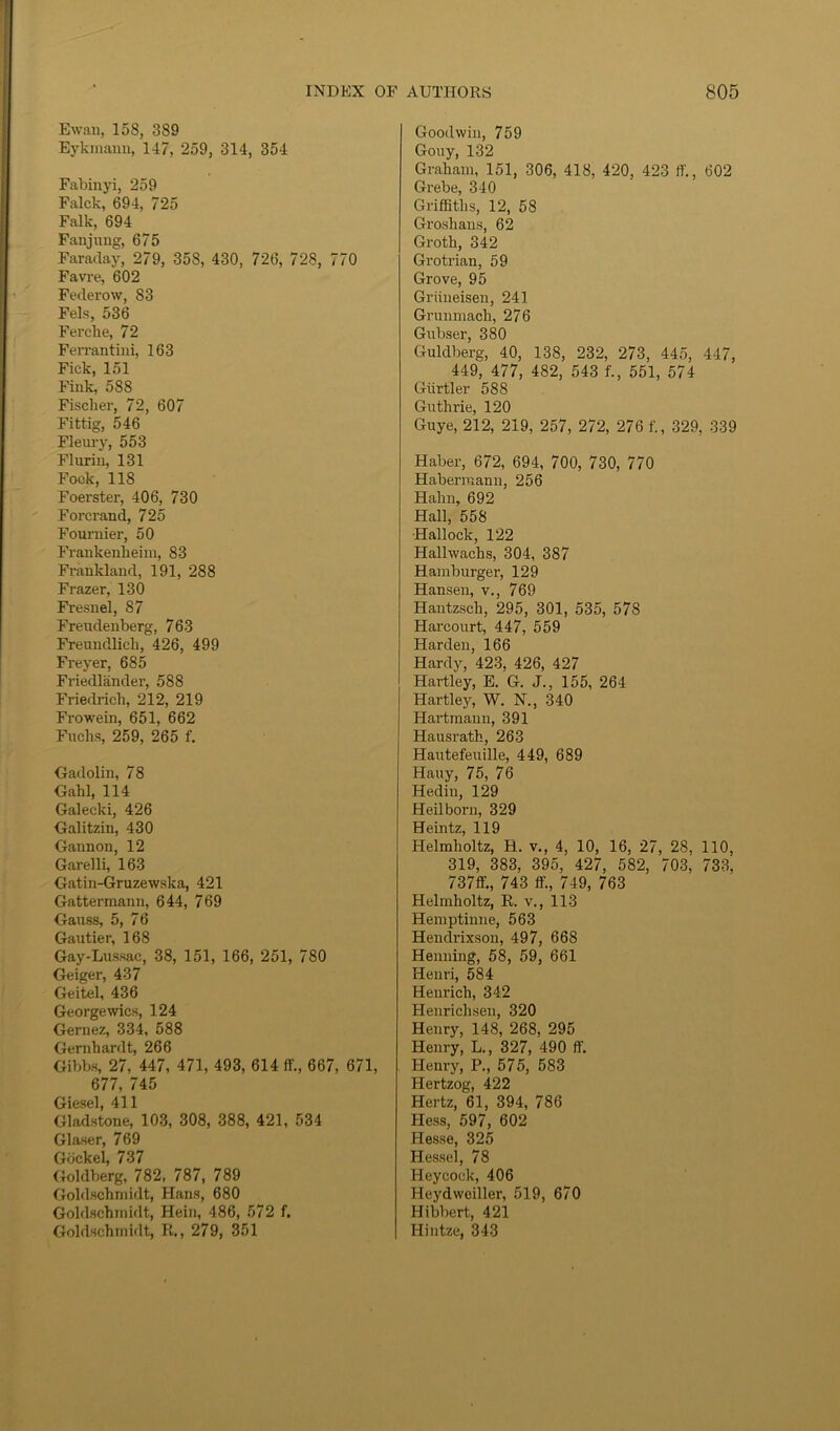 Ewan, 158, 389 Eykraann, 147, 259, 314, 354 Fabinyi, 259 Falck, 694, 725 Falk, 694 Fanjnng, 675 Faraday, 279, 358, 430, 726, 728, 770 Favre, 602 Federow, 83 Fels, 536 Ferche, 72 Ferrantini, 163 Fick, 151 Fink, 588 Fischer, 72, 607 Fitfag, 546 Fleury, 553 Flurin, 131 Fock, 118 Foerster, 406, 730 Forcrand, 725 Fournier, 50 Frankenlieim, 83 Frankland, 191, 288 Frazer, 130 Fresnel, 87 Freudenberg, 763 Freundlick, 426, 499 Freyer, 685 Friedlander, 588 Friedrich, 212, 219 Frowein, 651, 662 Fuchs, 259, 265 f. Gadolin, 78 Gahl, 114 Galecki, 426 Galitzin, 430 Gannon, 12 Garelli, 163 Gatin-Gruzewska, 421 Gattermann, 644, 769 Gauss, 5, 76 Gautier, 168 Gay-Lussac, 38, 151, 166, 251, 780 Geiger, 437 Geitel, 436 George wics, 124 Gernez, 334, 588 Gernhardt, 266 Gibbs, 27, 447, 471, 493, 614 ff„ 667, 671, 677, 745 Giesel, 411 Gladstone, 103, 308, 388, 421, 534 Glaser, 769 Gockel, 737 Goldberg, 782, 787, 789 Goldschmidt, Hans, 680 Goldschmidt, Hein, 486, 572 f. Goldschmidt, R., 279, 351 Goodwin, 759 Gouy, 132 Graham, 151, 306, 418, 420, 423 if., 602 Grebe, 340 Griffiths, 12, 58 Groshans, 62 Groth, 342 Grotrian, 59 Grove, 95 Griineisen, 241 Grunmach, 276 Gubser, 380 Guldberg, 40, 138, 232, 273, 445, 447, 449, 477, 482, 543 f., 551, 574 Giirtler 588 Guthrie, 120 Guye, 212, 219, 257, 272, 276 f., 329, 339 Haber, 672, 694, 700, 730, 770 Haberraann, 256 Hahn, 692 Hall, 558 ■Hallock, 122 Hallwachs, 304, 387 Hamburger, 129 Hansen, v., 769 Hantzsch, 295, 301, 535, 578 Harcourt, 447, 559 Harden, 166 Hardy, 423, 426, 427 Hartley, E. G. J., 155, 264 Hartley, W. N., 340 Hartmann, 391 Hausrath, 263 Hautefeuille, 449, 689 Hauy, 75, 76 Hedin, 129 Heilborn, 329 Heintz, 119 Helmholtz, H. v., 4, 10, 16, 27, 28, 110, 319, 383, 395, 427, 582, 703, 733, 737ff„ 743 ffi, 749, 763 Helmholtz, R. v., 113 Hemptinne, 563 Hendrixson, 497, 668 Henning, 58, 59, 661 Henri, 584 Henrich, 342 Henrichsen, 320 Henry, 148, 268, 295 Henry, L., 327, 490 ff. Henry, P., 575, 583 Hertzog, 422 Hertz, 61, 394, 786 Hess, 597, 602 Hesse, 325 Hessel, 78 Heycoek, 406 Heydweiller, 519, 670 Hibbert, 421 Hintze, 343