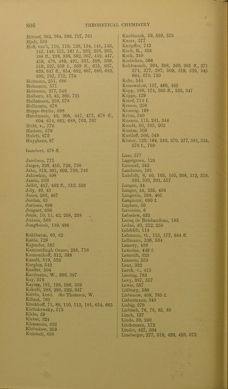 t Hittorf, 362, 364, 396, 727, 761 Hjelt, 583 Hoff, van’t, 110, 119, 126, 134, 141, 143, 147, 148, 151, 161 f., 232, 258, 263, 288 ff, 298, 336, 362, 367, 442, 447, 459, 470, 489, 491, 501, 508, 509, 519, 527, 559 f., 569 ff, 615, 637, 639, 647 ff, 654, 662, 667, 680, 682, 698, 707, 712, 774 Hofmann, 251, 686 Hohmann, 571 Hoitsema, 277, 540 Holborn, 43, 45, 360, 721 Hollemann, 259, 578 Hollinann, 478 Hoppe-Seyler, 698 Horstmann, 40, 306, 447, 477, 478 ff., 604, 614, 662, 689, 703, 707 Hiibl, v., 776 Hudson, 576 Hulett, 673 Huyghens, 87 Isambert, 478 ff. Jacobsen, 771 Jaeger, 320, 410, 729, 730 Jahn, 319, 391, 602, 738, 740 Jakowkin, 498 Jamin, 316 Jellet, 447, 462 ff., 513, 526 Joly, 40, 43 Jones, 263, 467 Jordan, 83 Jorissen, 699 Jouguet, 696 Joule, 10, 11, 42, 208, 238 , Judson, 568 Jungfleisch, 149, 496 Kahlbaum, 60, 62 Kalile, 729 Kajander, 585 Kammerlingh Onnes, 238, 716 lvaunonikoff, 312, 388 Kanolt, 519, 533 Karplus, 542 Kaufler, 504 Ka fmann, W., 396, 397 Kay, 576 Kayser, 191, 193, 196, 339 Kekule, 288, 293, 322, 347 Kelvin, Lord. See Thomson, W. Kiliani, 763 Kirchhoff, 71, 89, 110, 113, 191, 654, 665 Kistiakowsky, 575 Klebe, 59 Kleber, 324 Klemencie, 432 Klobukow, 259 Knietsch, 688 Knoblauch, 59, 569, 575 Knorr, 577 Kniipffer, 743 Koch, R., 424 Kock, 340 Koelichen, 566 Kolilrausch, 304, 308, 360, 365 ff., 371 374, 377, 387, 509, 519, 529, 545 664, 670, 730 Ivohr, 544 Konowalow, 107, 460, 495 Kopp, 168, 174, 305 ff., 335, 347 Koppe, 129 Koref, 714 f. Krause, 256 Kroenig, 198 Kriiss, 340 Kuenen, 115, 241, 244 Kundt, 50, 105, 202 Kuntze, 503 Kuriloff 506, 549 Kiister, 120, 164, 243, 270, 277, 381, 534, 576 f., 769 Laar, 577 Lagergreen, 124 Lfimmel, 242 Landauer, 191 Landolt, 6, 40, 103, 105, 308, 312, 319, 334, 339, 391, 557 Langen, 44 Langer, 44, 255, 456 Langevin, 398, 401 Langmuir, 690 f. Laplace, 50 Lavoisier, 6 Lebedew, 432 Lecoq cle Boisbaudran, 193 Leduc, 40, 212, 250 Lehfeldt, 114 Lehmann, O., 115, 177, 644 ff. Lellmann, 526, 534 Lemery, 438 Lemoine, 449 f. Lemoult, 323 Lenssen, 553 Lenz, 332 Lerch, v., 413 Lessing, 763 Levy, 387, 557 Lewis, 587 Lidbury, 588 Liebenow, 408, 765 f. Liebermann, 343 Liebig, 279 Liebisch, 76, 78, 85, 88 Linck, 187 Linde, 59, 240 Lindemann, 172 Linder, 427, 504 Linebarger, 277, 318, 420, 423, 672