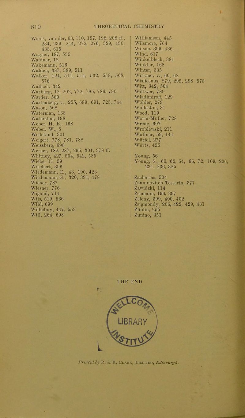 I T1IE0RETICAL CHEMISTRY 810 Waals, van der, 63, 110, 197, 198, ‘208 fl'., 234, 239, 244, 272, 276, 329, 430, 433, 615 Wagner, 187, 535 Waidner, 12 Wakemann, 516 Walden, 387, 389, 511 Walker, 124, 511, 514, 532, 558, 568, 576 Wallacli, 342 Warburg, 12, 202, 772, 785, 786, 790 Warder, 560 Wartenberg, v., 255, 689, 691, 723, 744 Wason, 568 Waterman, 168 Waterston, 198 Weber, H. E., 168 Weber, W., 5 Wedekind, 301 Weigert, 778, 781, 788 Weissberg, 698 Werner, 182, 287, 295, 301, 378 ff. Whitney, 427, 504, 542, 585 Wiebe, 11, 59 Wiecliert, 396 Wiedemann, E., 43, 190, 423 Wiedemann, G., 320, 391, 478 Wiener, 787 Wiesner, 776 Wigand, 714 Wijs, 519, 566 Wild, 699 Wilhelmy, 447, 553 Will, 264, 698 Williamson, 445 Wilsmore, 764 Wilson, 399, 436 Wind, 617 Winkelblecli, 381 Winkler, 168 Winter, 335 Wirkner, v., 60, 62 Wislicenus, 279, 295, 298 578 Witt, 342, 504 Wittwer, 789 Wladimiroff, 129 Wohler, 279 Wollaston, 31 Wood, 119 Worm-Miiller, 728 Wrede, 607 Wroblewski, 211 Wiillner, 59, 141 Wiirfel, 277 Wiirtz, 456 Young, 56 Young, S., 60, 62, 64, 66, 72, 109, 226, 231, 236, 325 Zackarias, 504 Zanninovitch-Tessarin, 377 Zawidzki, 114 Zeemann, 196, 397 Zeleny, 399, 400, 402 Zsigmondy, 206, 422, 429, 431 Ziiblin, 255 Zuuino, 351 THE END r_ Printed by R. & R. Clark, Limited, Edinburgh