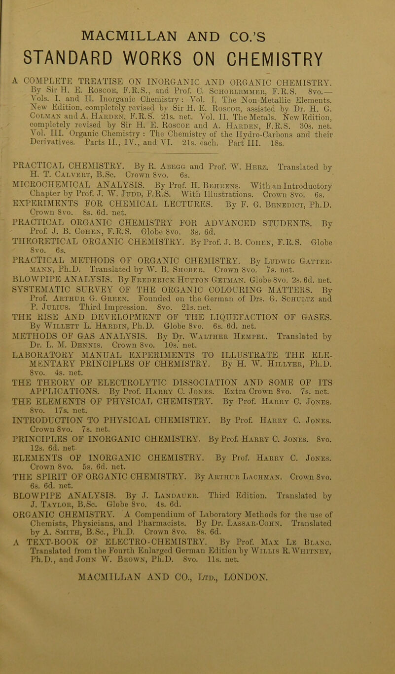 STANDARD WORKS ON CHEMISTRY A COMPLETE TREATISE ON INORGANIC AND ORGANIC CHEMISTRY. By Sir H. E. Roscoe, F.R.S., and Prof. C. Schorlemmer, F.R.S. 8vo.— yds. I. and II. Inorganic Chemistry: Vol. I. The Non-Metallic Elements. New Edition, completely revised by Sir IT. E. Roscoe, assisted by Dr. PI. G. Colmar and A. Harden, F.R.S. 21s. net. Vol. II. The Metals. New Edition, completely revised by Sir H. E. Roscoe and A. Harden, F.R.S. 30s. net. A ol. III. Organic Chemistry : The Chemistry of the Hydro-Carbons and their Derivatives. Parts II., IV., and YI. 21s. each. Part III. 18s. PRACTICAL CHEMISTRY. By R. Abegg and Prof. AY. Herz. Translated by H. T. Calvert, B.Sc. Crown 8vo. 6s. MICROCHEMICAL ANALYSIS. By Prof. H. Behrens. AVith an Introductory Chapter by Prof. J. AY. .Judd, F.R.S. AVith Illustrations. Crown 8vo. 6s. EXPERIMENTS FOR CHEMICAL LECTURES. By F. G. Benedict, Ph.D. Crown 8vo. 8s. 6d. net. PRACTICAL ORGANIC CHEMISTRY FOR ADAA.NCED STUDENTS. By Prof J. B. Cohen, F.R.S. Globe 8vo. 3s. 6d. THEORETICAL ORGANIC CHEMISTRY. By Prof J. B. Cohen, F.R.S. Globe 8vo. 6s. PRACTICAL METHODS OF ORGANIC CHEMISTRY. By Ludwig Gatter- mann, Ph.D. Translated by AAL B. Shober. Crown 8vo. 7s. net. BLOAATIPE ANALA7SIS. By Frederick Hutton Getman. Globe 8vo. 2s. 6d. net. SYSTEMATIC SURAGEY OF THE ORGANIC COLOURING MATTERS. By Prof Arthur G. Green. Founded on the German of Drs. G. Schultz and P. Julius. Third Impression. 8vo. 21s. net. THE RISE AND DEAGELOPMENT OF THE LIQUEFACTION OF GASES. By AVillett L. Hardin, Ph.D. Globe 8vo. 6s. 6d. net. METHODS OF GAS ANALYSIS. By Dr. AValther Hempel. Translated by Dr. L. M. Dennis. Crown 8vo. 10s. net. LABORATORY MANUAL EXPERIMENTS TO ILLUSTRATE THE ELE- MENTARY PRINCIPLES OF CHEMISTRY. By H. AY. Hillyer, Ph.D. 8vo. 4s. net. THE THEORY OF ELECTROLYTIC DISSOCIATION AND SOME OF ITS APPLICATIONS. By Prof. Harry C. Jones. Extra Crown 8vo. 7s. net. THE ELEMENTS OF PHYSICAL CHEMISTRY. By Prof Harry C. Jones. 8vo. 17s. net. INTRODUCTION TO PHYSICAL CHEMISTRY. By Prof. Harry C. Jones. Crown 8vo. 7s. net. PRINCIPLES OF INORGANIC CHEMISTRY. By Prof. Harry C. Jones. 8vo. 12s. 6d. net ELEMENTS OF INORGANIC CHEMISTRY. By Prof. Harry C. Jones. Crown 8vo. 5s. 6d. net. THE SPIRIT OF ORGANIC CHEMISTRY. By Arthur Lachman. Crown 8vo. 6s. 6d. net. BLOAVPIPE ANALYSIS. By J. Landauer. Third Edition. Translated by J. Taylor, B.Sc. Globe 8vo. 4s. 6d. ORGANIC CHEMISTRY. A Compendium of Laboratory Methods for the use of Chemists, Physicians, and Pharmacists. By Dr. Lassar-Cohn. Translated by A. Smith, B.Sc., Ph.D. Crown 8vo. 8s. 6d. A TEXT-BOOK OF ELECTRO - CHEMISTRY. By Prof. Max Le Blanc. Translated from the Fourth Enlarged German Edition by AVillis R.AVhitney, Ph.D., and John AY. Brown, Ph.D. 8vo. 11s. net.