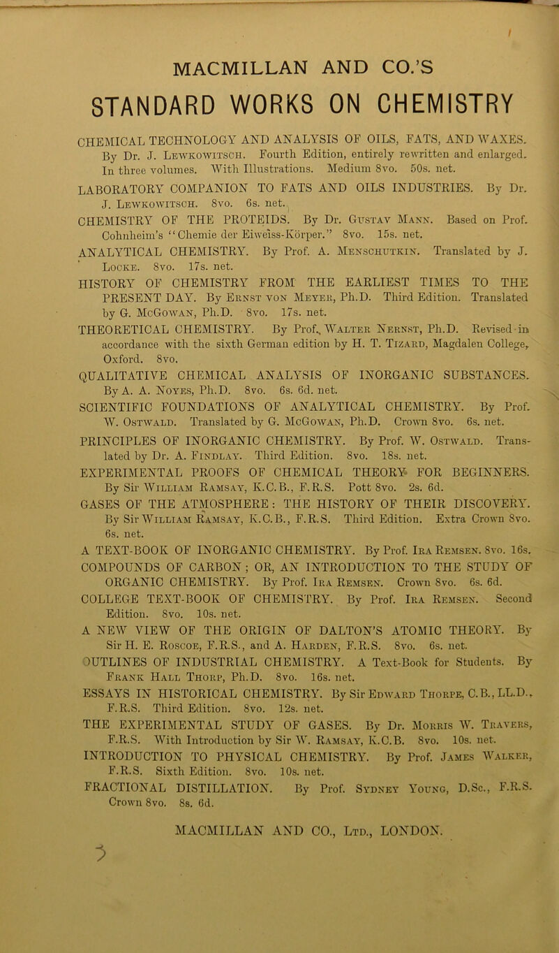 STANDARD WORKS ON CHEMISTRY CHEMICAL TECHNOLOGY AND ANALYSIS OF OILS, FATS, AND WAXES. By Dr. J. Lewkowitscih. Fourth Edition, entirely rewritten and enlarged. In three volumes. With Illustrations. Medium 8vo. 50s. net. LABORATORY COMPANION TO FATS AND OILS INDUSTRIES. By Dr. J. Lewkowitsch. 8vo. 6s. net. CHEMISTRY OF THE PROTEIDS. By Dr. Gustav Mann. Based on Prof. Cohnlieim’s “ Chemie der Eiweiss-Korper.” 8vo. 15s.net. ANALYTICAL CHEMISTRY. By Prof. A. Menschutkin. Translated by J. Locke. 8vo. 17s. net. HISTORY OF CHEMISTRY FROM THE EARLIEST TIMES TO THE PRESENT DAY. By Ernst von Meyer, Ph.D. Third Edition. Translated by G. McGowan, Ph.D. 8vo. 17s. net. THEORETICAL CHEMISTRY. By Prof.,Walter Nernst, Ph.D. Revised in accordance with the sixth German edition by H. T. Tizard, Magdalen College, Oxford. 8vo. QUALITATIVE CHEMICAL ANALYSIS OF INORGANIC SUBSTANCES. By A. A. Noyes, Ph.D. 8vo. 6s. 6d. net. SCIENTIFIC FOUNDATIONS OF ANALYTICAL CHEMISTRY. By Prof. W. Ostwald. Translated by G. McGowan, Ph.D. Crown 8vo. 6s. net. PRINCIPLES OF INORGANIC CHEMISTRY. By Prof. W. Ostwald. Trans- lated by Dr. A. Findlay. Third Edition. 8vo. 18s. net. EXPERIMENTAL PROOFS OF CHEMICAL THEORY FOR BEGINNERS. By Sir William Ramsay, K.C. B., F. R.S. Pott 8vo. 2s. 6d. GASES OF THE ATMOSPHERE : THE HISTORY OF THEIR DISCOVERY. By Sir William Ramsay, K.C. B., F.R.S. Third Edition. Extra Crown 8vo. 6s. net. A TEXT-BOOK OF INORGANIC CHEMISTRY. By Prof. Ira Remsen. 8vo. 16s. COMPOUNDS OF CARBON ; OR, AN INTRODUCTION TO THE STUDY OF ORGANIC CPIEMISTRY. By Prof. Ira Remsen. Crown 8vo. 6s. 6d. COLLEGE TEXT-BOOK OF CHEMISTRY. By Prof. Ira Remsen. Second Edition. 8vo. 10s. net. A NEW VIEW OF THE ORIGIN OF DALTON’S ATOMIC THEORY. By Sir H. E. Roscoe, F.R.S., and A. Harden, F.R.S. 8vo. 6s. net. OUTLINES OF INDUSTRIAL CHEMISTRY. A Text-Book for Students. By Frank Hall Thorp, Ph.D. 8vo. 16s. net. ESSAYS IN HISTORICAL CHEMISTRY. By Sir Edward Thorpe, C.B., LL.D., F.R.S. Third Edition. 8vo. 12s. net. THE EXPERIMENTAL STUDY OF GASES. By Dr. Morris W. Travers, F.R.S. With Introduction by Sir W. Ramsay, K.C.B. 8vo. 10s. net. INTRODUCTION TO PHYSICAL CHEMISTRY. By Prof. James Walker, F.R.S. Sixth Edition. 8vo. 10s. net. FRACTIONAL DISTILLATION. By Prof. Sydney Young, D.Sc., F.R.S. Crown 8vo. 8s. Od.