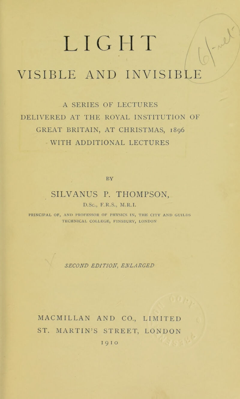 L I G II T VISIBLE AND INVISIBLE A SERIES OF LECTURES DELIVERED AT THE ROYAL INSTITUTION OF GREAT BRITAIN, AT CHRISTMAS, 1896 WITH ADDITIONAL LECTURES BY SILVANUS P. THOMPSON, D.Sc., F.R.S., M.R.I. PRINCIPAL OF, AND PROFESSOR OF PHYSICS IN, THE CITY AND GUILDS TECHNICAL COLLEGE, FINSBURY, LONDON SECOND EDITION, ENLARGED MACMILLAN AND CO., LIMITED ST. MARTIN’S STREET, LONDON 1910