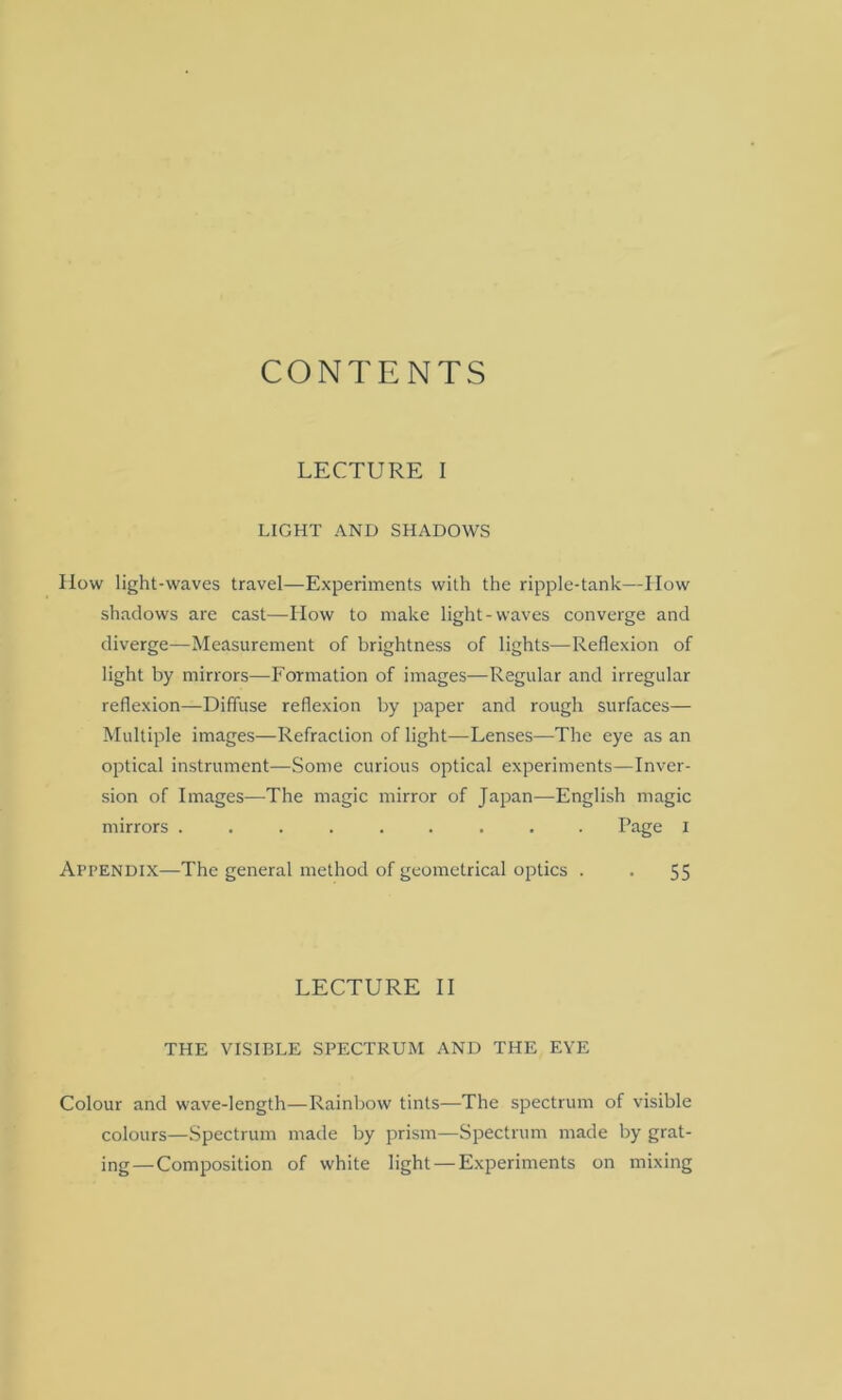 CONTENTS LECTURE I LIGHT AND SHADOWS How light-waves travel—Experiments with the ripple-tank—How shadows are cast—How to make light-waves converge and diverge—Measurement of brightness of lights—Reflexion of light by mirrors—Formation of images—Regular and irregular reflexion—Diffuse reflexion by paper and rough surfaces— Multiple images—Refraction of light—-Lenses—The eye as an optical instrument—Some curious optical experiments—Inver- sion of Images—The magic mirror of Japan—English magic mirrors ......... Page I Appendix—The general method of geometrical optics . . 55 LECTURE II THE VISIBLE SPECTRUM AND THE EYE Colour and wave-length—Rainbow tints—The spectrum of visible colours—Spectrum made by prism—Spectrum made by grat- ing— Composition of white light — Experiments on mixing