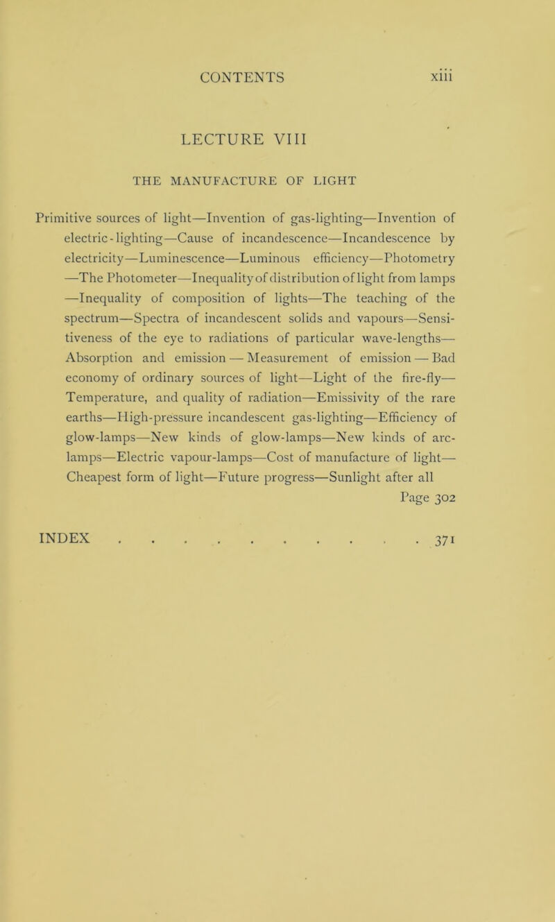 LECTURE VIII THE MANUFACTURE OF LIGHT Primitive sources of light—Invention of gas-lighting—Invention of electric-lighting—Cause of incandescence—Incandescence by electricity—-Luminescence—Luminous efficiency—Photometry —The Photometer—Inequality of distribution of light from lamps —Inequality of composition of lights—The teaching of the spectrum—Spectra of incandescent solids and vapours—Sensi- tiveness of the eye to radiations of particular wave-lengths— Absorption and emission — Measurement of emission — Bad economy of ordinary sources of light—Light of the fire-fly— Temperature, and quality of radiation—Emissivity of the rare earths—High-pressure incandescent gas-lighting—Efficiency of glow-lamps—New kinds of glow-lamps—New kinds of arc- lamps—Electric vapour-lamps—Cost of manufacture of light— Cheapest form of light—Future progress—Sunlight after all Page 302 INDEX 37i