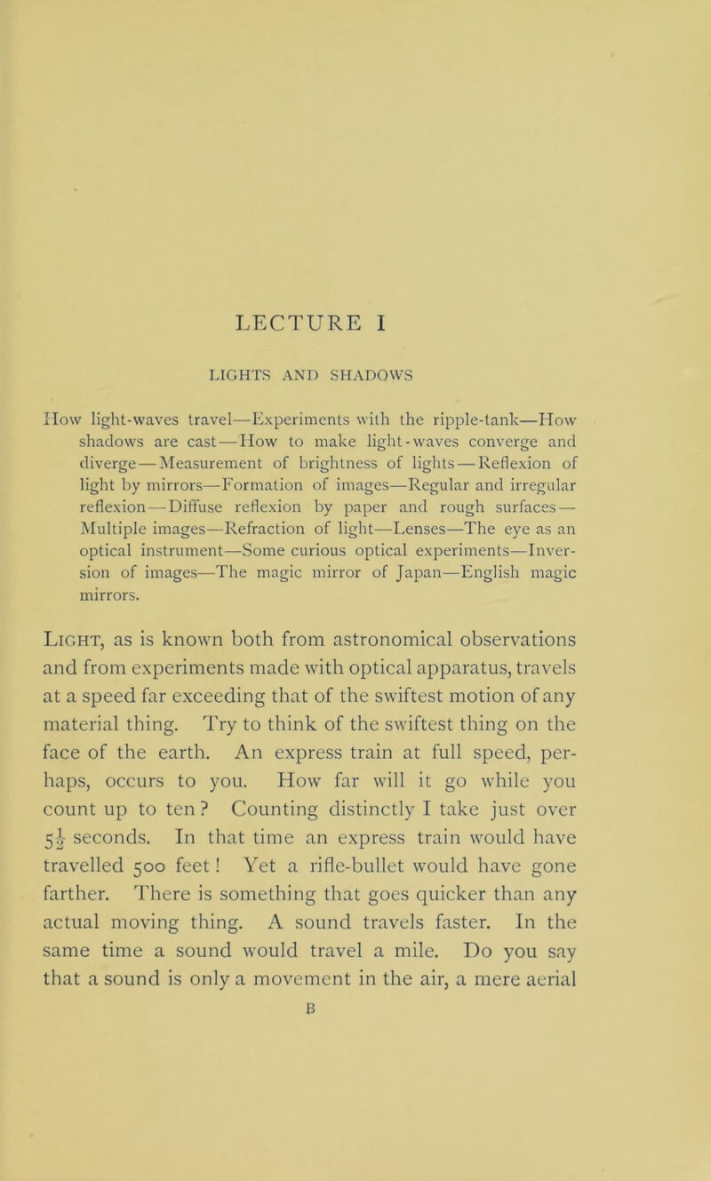 LIGHTS AND SHADOWS How light-waves travel—-Experiments with the ripple-tank—How shadows are cast — How to make light-waves converge and diverge — Measurement of brightness of lights—-Reflexion of light by mirrors—Formation of images—Regular and irregular reflexion — Diffuse reflexion by paper and rough surfaces — Multiple images—Refraction of light—Lenses—The eye as an optical instrument—Some curious optical experiments—Inver- sion of images—The magic mirror of Japan—English magic mirrors. Light, as is known both from astronomical observations and from experiments made with optical apparatus, travels at a speed far exceeding that of the swiftest motion of any material thing. Try to think of the swiftest thing on the face of the earth. An express train at full speed, per- haps, occurs to you. How far will it go while you count up to ten ? Counting distinctly I take just over 51 seconds. In that time an express train would have travelled 500 feet! Yet a rifle-bullet would have gone farther. There is something that goes quicker than any actual moving thing. A sound travels faster. In the same time a sound would travel a mile. Do you say that a sound is only a movement in the air, a mere aerial B