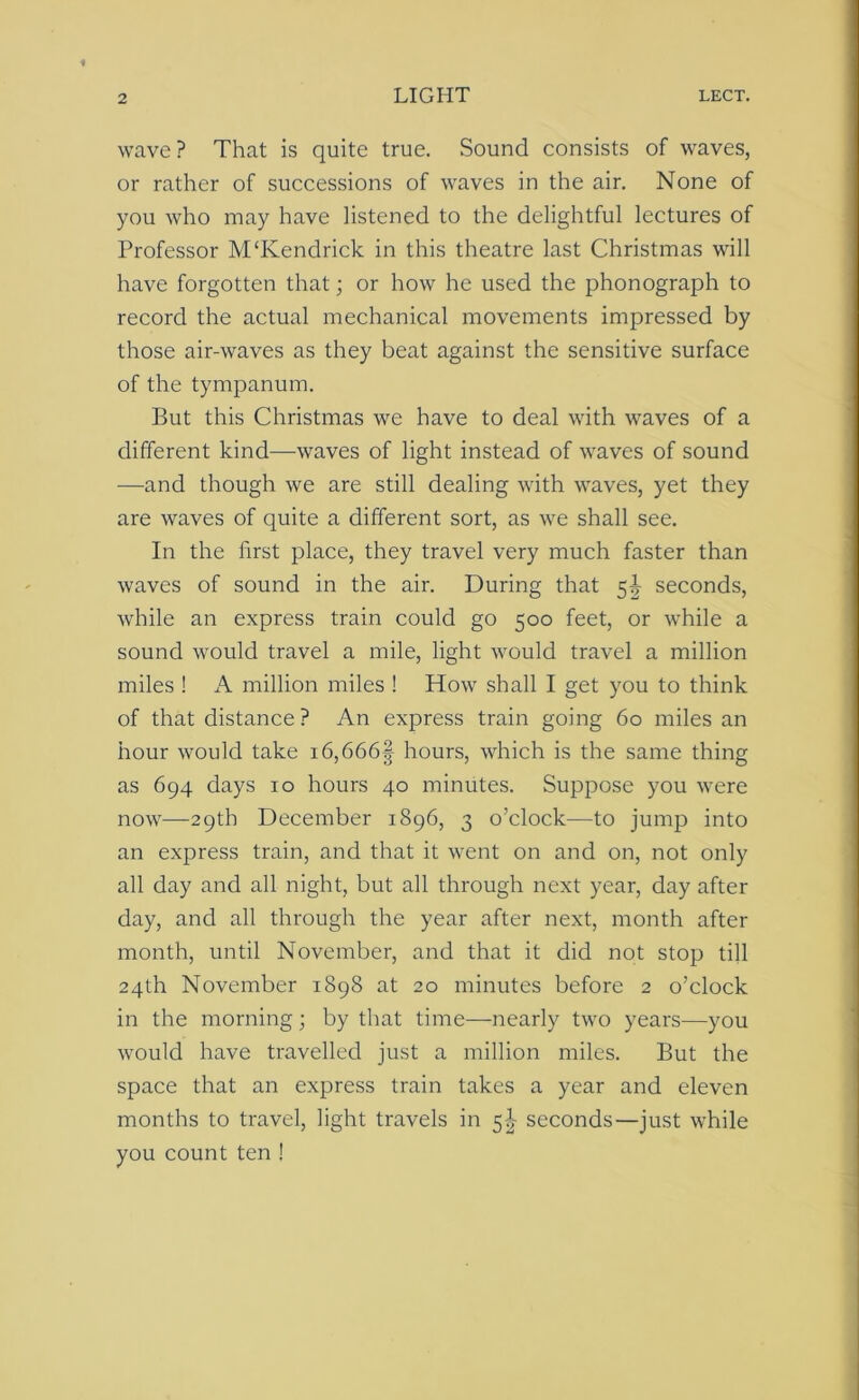 wave? That is quite true. Sound consists of waves, or rather of successions of waves in the air. None of you who may have listened to the delightful lectures of Professor M‘Kendrick in this theatre last Christmas will have forgotten that; or how he used the phonograph to record the actual mechanical movements impressed by those air-waves as they beat against the sensitive surface of the tympanum. But this Christmas we have to deal with waves of a different kind—waves of light instead of waves of sound —and though we are still dealing with waves, yet they are waves of quite a different sort, as we shall see. In the first place, they travel very much faster than waves of sound in the air. During that 5^ seconds, while an express train could go 500 feet, or while a sound would travel a mile, light would travel a million miles ! A million miles ! How shall I get you to think of that distance? An express train going 60 miles an hour would take i6,666§ hours, which is the same thing as 694 days 10 hours 40 minutes. Suppose you were now—29th December 1896, 3 o’clock—to jump into an express train, and that it went on and on, not only all day and all night, but all through next year, day after day, and all through the year after next, month after month, until November, and that it did not stop till 24th November 1898 at 20 minutes before 2 o’clock in the morning ; by that time—nearly two years—you would have travelled just a million miles. But the space that an express train takes a year and eleven months to travel, light travels in 5^ seconds—just while you count ten !
