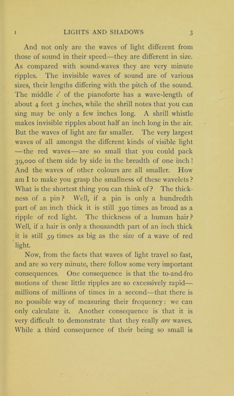 o And not only are the waves of light different from those of sound in their speed—they are different in size. As compared with sound-waves they are very minute ripples. The invisible waves of sound are of various sizes, their lengths differing with the pitch of the sound. The middle c of the pianoforte has a wave-length of about 4 feet 3 inches, while the shrill notes that you can sing may be only a few inches long. A shrill whistle makes invisible ripples about half an inch long in the air. But the waves of light are far smaller. The very largest waves of all amongst the different kinds of visible light — the red waves—are so small that you could pack 39,000 of them side by side in the breadth of one inch ! And the waves of other colours are all smaller. How am I to make you grasp the smallness of these wavelets ? What is the shortest thing you can think of? The thick- ness of a pin ? Well, if a pin is only a hundredth part of an inch thick it is still 390 times as broad as a ripple of red light. The thickness of a human hair? Well, if a hair is only a thousandth part of an inch thick it is still 39 times as big as the size of a wave of red light. Now, from the facts that waves of light travel so fast, and are so very minute, there follow some very important consequences. One consequence is that the to-and-fro motions of these little ripples are so excessively rapid— millions of millions of times in a second—that there is no possible way of measuring their frequency: we can only calculate it. Another consequence is that it is very difficult to demonstrate that they really are waves. While a third consequence of their being so small is