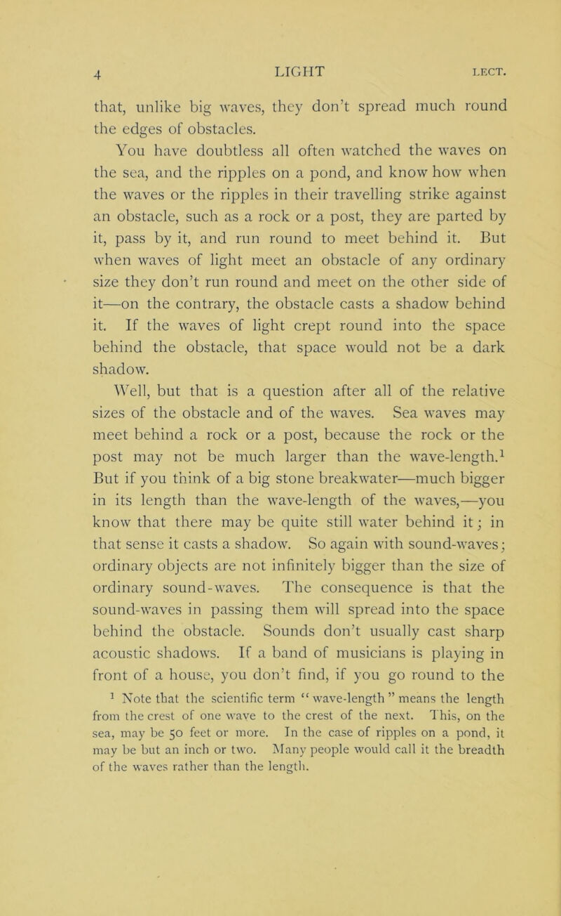 that, unlike big waves, they don’t spread much round the edges of obstacles. You have doubtless all often watched the waves on the sea, and the ripples on a pond, and know how when the waves or the ripples in their travelling strike against an obstacle, such as a rock or a post, they are parted by it, pass by it, and run round to meet behind it. But when waves of light meet an obstacle of any ordinary size they don’t run round and meet on the other side of it—on the contrary, the obstacle casts a shadow behind it. If the waves of light crept round into the space behind the obstacle, that space would not be a dark shadow. Well, but that is a question after all of the relative sizes of the obstacle and of the waves. Sea waves may meet behind a rock or a post, because the rock or the post may not be much larger than the wave-length.1 But if you think of a big stone breakwater—much bigger in its length than the wave-length of the waves,—you know that there may be quite still water behind it; in that sense it casts a shadow. So again with sound-waves; ordinary objects are not infinitely bigger than the size of ordinary sound-waves. The consequence is that the sound-waves in passing them will spread into the space behind the obstacle. Sounds don’t usually cast sharp acoustic shadows. If a band of musicians is playing in front of a house, you don’t find, if you go round to the 1 Note that the scientific term “ wave-length ” means the length from the crest of one wave to the crest of the next. This, on the sea, may be 50 feet or more. In the case of ripples on a pond, it may be but an inch or two. Many people would call it the breadth of the waves rather than the length.