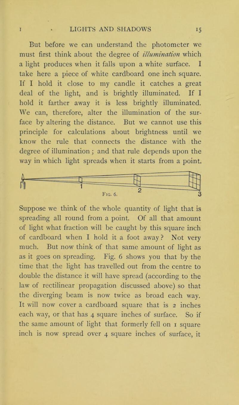 But before we can understand the photometer we must first think about the degree of illumination which a light produces when it falls upon a white surface. I take here a piece of white cardboard one inch square. If I hold it close to my candle it catches a great deal of the light, and is brightly illuminated. If I hold it farther away it is less brightly illuminated. We can, therefore, alter the illumination of the sur- face by altering the distance. But we cannot use this principle for calculations about brightness until we know the rule that connects the distance with the degree of illumination ; and that rule depends upon the way in which light spreads when it starts from a point. Suppose we think of the whole quantity of light that is spreading all round from a point. Of all that amount of light what fraction will be caught by this square inch of cardboard when I hold it a foot away? Not very much. But now think of that same amount of light as as it goes on spreading. Fig. 6 shows you that by the time that the light has travelled out from the centre to double the distance it will have spread (according to the law of rectilinear propagation discussed above) so that the diverging beam is now twice as broad each way. It will now cover a cardboard square that is 2 inches each way, or that has 4 square inches of surface. So if the same amount of light that formerly fell on 1 square inch is now spread over 4 square inches of surface, it