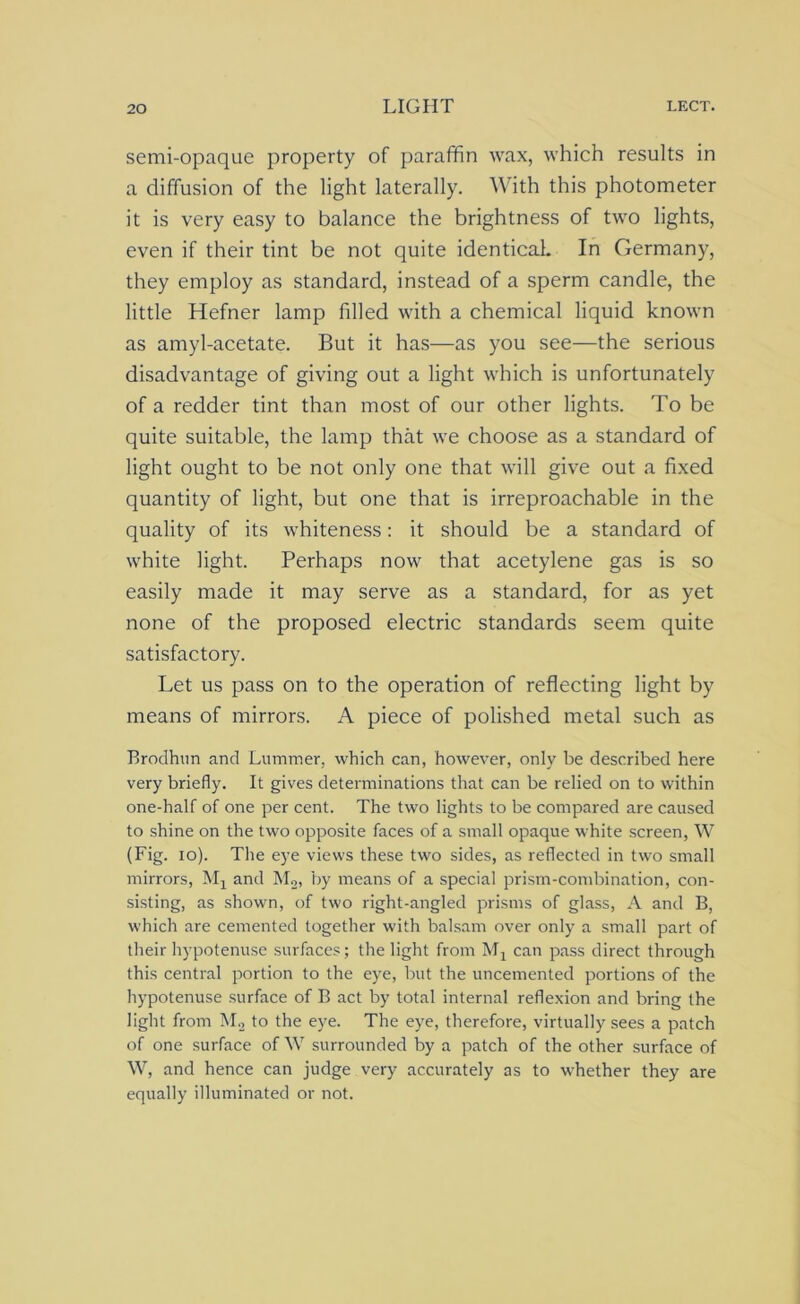 semi-opaque property of paraffin wax, which results in a diffusion of the light laterally. With this photometer it is very easy to balance the brightness of two lights, even if their tint be not quite identical. In Germany, they employ as standard, instead of a sperm candle, the little Hefner lamp filled with a chemical liquid known as amyl-acetate. But it has—as you see—the serious disadvantage of giving out a light which is unfortunately of a redder tint than most of our other lights. To be quite suitable, the lamp that we choose as a standard of light ought to be not only one that will give out a fixed quantity of light, but one that is irreproachable in the quality of its whiteness: it should be a standard of white light. Perhaps now that acetylene gas is so easily made it may serve as a standard, for as yet none of the proposed electric standards seem quite satisfactory. Let us pass on to the operation of reflecting light by means of mirrors. A piece of polished metal such as Brodhun and Lummer, which can, however, only be described here very briefly. It gives determinations that can be relied on to within one-half of one per cent. The two lights to be compared are caused to shine on the two opposite faces of a small opaque white screen, W (Fig. io). The eye views these two sides, as reflected in two small mirrors, Mx and M2, by means of a special prism-combination, con- sisting, as shown, of two right-angled prisms of glass, A and B, which are cemented together with balsam over only a small part of their hypotenuse surfaces; the light from Mx can pass direct through this central portion to the eye, but the uncemented portions of the hypotenuse surface of B act by total internal reflexion and bring the light from M2 to the eye. The eye, therefore, virtually sees a patch of one surface of W surrounded by a patch of the other surface of W, and hence can judge very accurately as to whether they are equally illuminated or not.