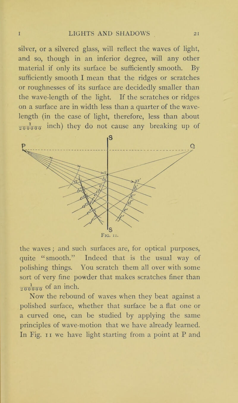 silver, or a silvered glass, will reflect the waves of light, and so, though in an inferior degree, will any other material if only its surface be sufficiently smooth. By sufficiently smooth I mean that the ridges or scratches or roughnesses of its surface are decidedly smaller than the wave-length of the light. If the scratches or ridges on a surface are in width less than a quarter of the wave- length (in the case of light, therefore, less than about fowott inch) they do not cause any breaking up of the waves; and such surfaces are, for optical purposes, quite “smooth.” Indeed that is the usual way of polishing things. You scratch them all over with some sort of very fine powder that makes scratches finer than -aP'OffOff of an inch- Now the rebound of waves when they beat against a polished surface, whether that surface be a flat one or a curved one, can be studied by applying the same principles of wave-motion that we have already learned. In Fig. 11 we have light starting from a point at P and