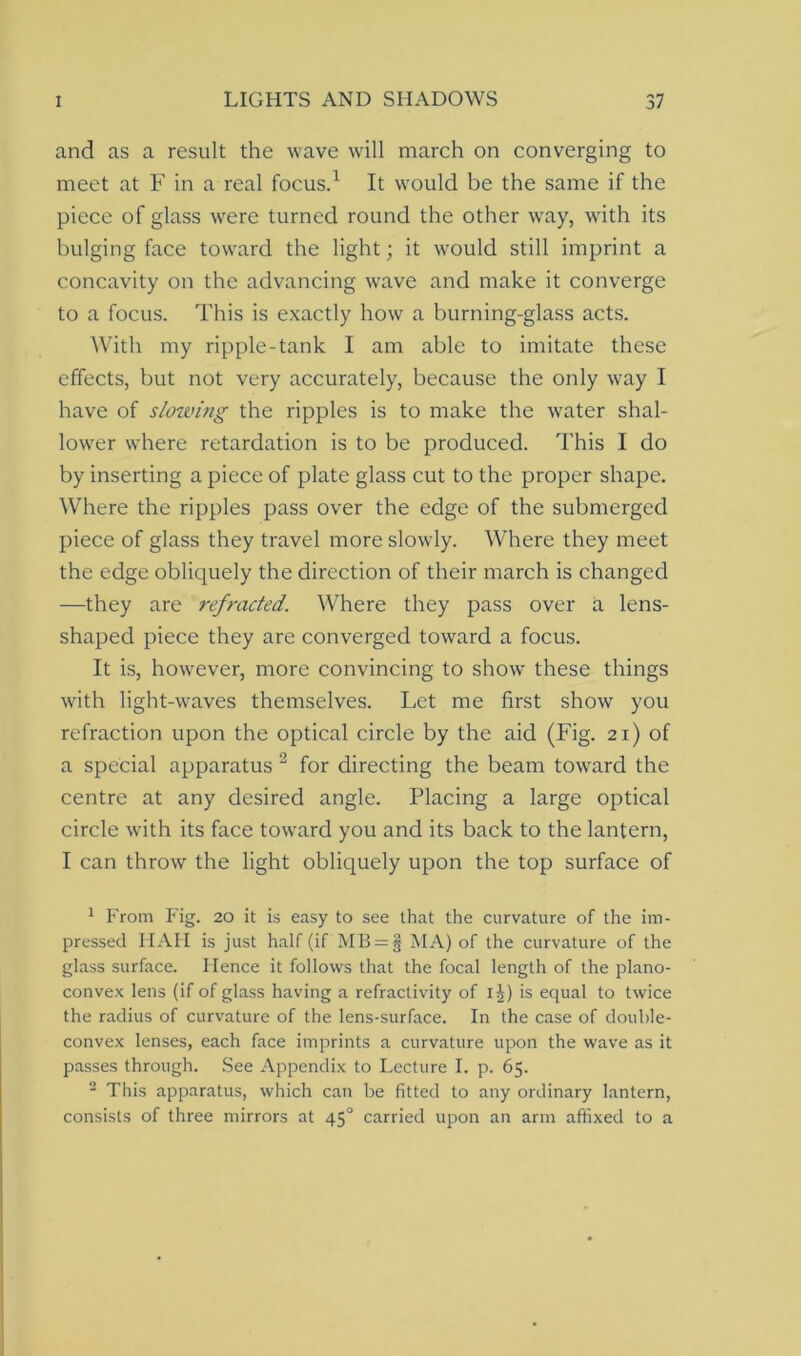 and as a result the wave will march on converging to meet at F in a real focus.1 It would be the same if the piece of glass were turned round the other wray, with its bulging face toward the light; it would still imprint a concavity on the advancing wave and make it converge to a focus. This is exactly how a burning-glass acts. With my ripple-tank I am able to imitate these effects, but not very accurately, because the only way I have of slowing the ripples is to make the water shal- lower where retardation is to be produced. This I do by inserting a piece of plate glass cut to the proper shape. Where the ripples pass over the edge of the submerged piece of glass they travel more slowly. Where they meet the edge obliquely the direction of their march is changed —they are refracted. Where they pass over a lens- shaped piece they are converged toward a focus. It is, however, more convincing to show these things with light-waves themselves. Let me first show you refraction upon the optical circle by the aid (Fig. 21) of a special apparatus 2 for directing the beam tcnvard the centre at any desired angle. Placing a large optical circle with its face toward you and its back to the lantern, I can throw the light obliquely upon the top surface of 1 From Fig. 20 it is easy to see that the curvature of the im- pressed HAH is just half (if MB = § MA) of the curvature of the glass surface. Hence it follows that the focal length of the plano- convex lens (if of glass having a refractivity of 1J) is equal to twice the radius of curvature of the lens-surface. In the case of double- convex lenses, each face imprints a curvature upon the wave as it passes through. See Appendix to Lecture I. p. 65. 2 This apparatus, which can be fitted to any ordinary lantern, consists of three mirrors at 450 carried upon an arm affixed to a