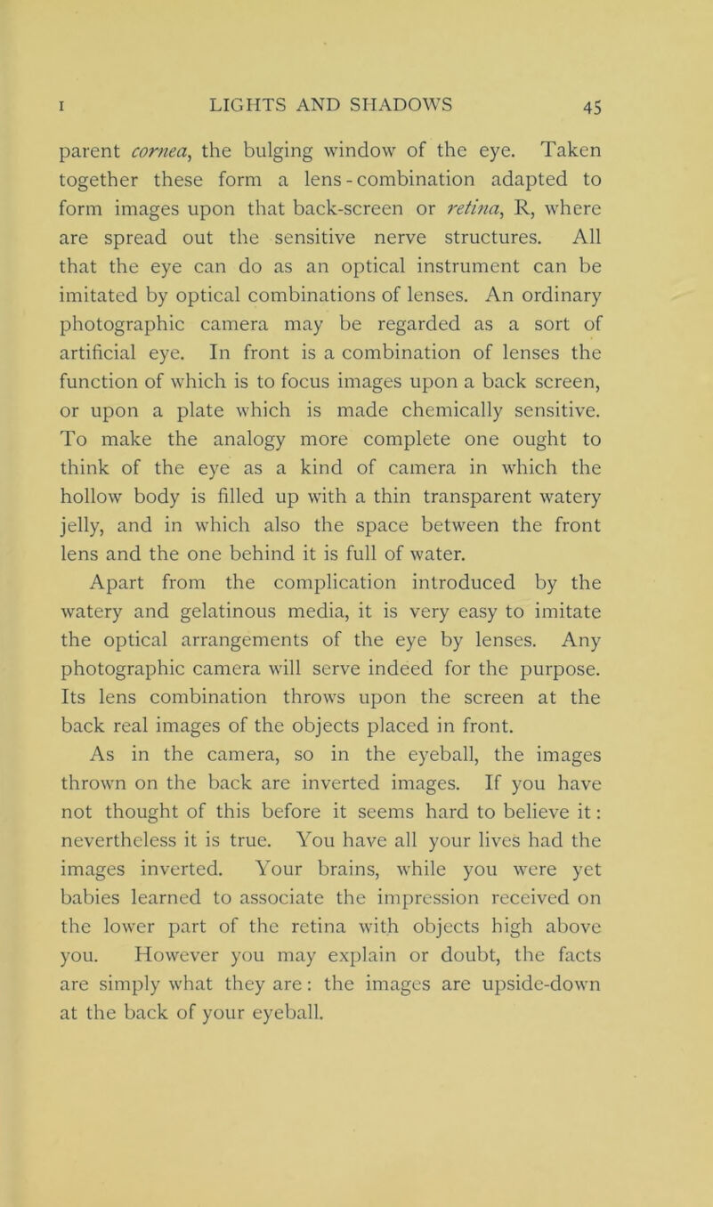 parent cornea, the bulging window of the eye. Taken together these form a lens - combination adapted to form images upon that back-screen or retina, R, where are spread out the sensitive nerve structures. All that the eye can do as an optical instrument can be imitated by optical combinations of lenses. An ordinary photographic camera may be regarded as a sort of artificial eye. In front is a combination of lenses the function of which is to focus images upon a back screen, or upon a plate which is made chemically sensitive. To make the analogy more complete one ought to think of the eye as a kind of camera in which the hollowr body is filled up with a thin transparent watery jelly, and in which also the space between the front lens and the one behind it is full of water. Apart from the complication introduced by the watery and gelatinous media, it is very easy to imitate the optical arrangements of the eye by lenses. Any photographic camera will serve indeed for the purpose. Its lens combination throws upon the screen at the back real images of the objects placed in front. As in the camera, so in the eyeball, the images thrown on the back are inverted images. If you have not thought of this before it seems hard to believe it: nevertheless it is true. You have all your lives had the images inverted. Your brains, wrhile you were yet babies learned to associate the impression received on the lower part of the retina with objects high above you. However you may explain or doubt, the facts are simply what they are: the images are upside-down at the back of your eyeball.
